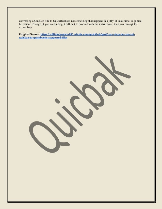 converting a Quicken File to QuickBooks is not something that happens in a jiffy. It takes time, so please
be patient. Though, if you are finding it difficult to proceed with the instructions, then you can opt for
expert help.
Original Source: https://williamjameson055.wixsite.com/quickbak/post/easy-steps-to-convert-
quicken-to-quickbooks-supported-files
 