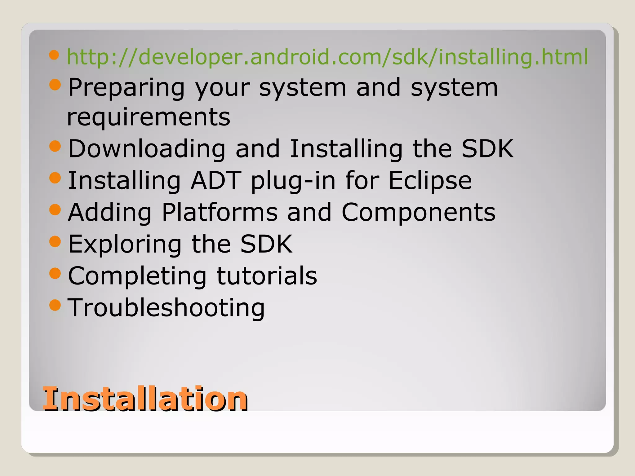InstallationInstallation
http://developer.android.com/sdk/installing.html
Preparing your system and system
requirements
Downloading and Installing the SDK
Installing ADT plug-in for Eclipse
Adding Platforms and Components
Exploring the SDK
Completing tutorials
Troubleshooting
 