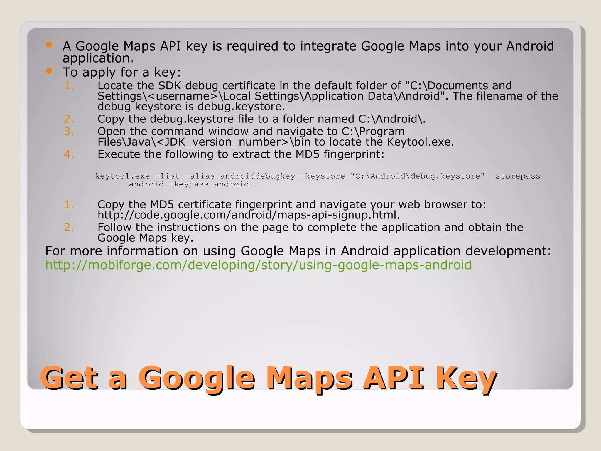 Get a Google Maps API KeyGet a Google Maps API Key
 A Google Maps API key is required to integrate Google Maps into your Android
application.
 To apply for a key:
1. Locate the SDK debug certificate in the default folder of "C:Documents and
Settings<username>Local SettingsApplication DataAndroid". The filename of the
debug keystore is debug.keystore.
2. Copy the debug.keystore file to a folder named C:Android.
3. Open the command window and navigate to C:Program
FilesJava<JDK_version_number>bin to locate the Keytool.exe.
4. Execute the following to extract the MD5 fingerprint:
keytool.exe -list -alias androiddebugkey -keystore "C:Androiddebug.keystore" -storepass
android -keypass android
1. Copy the MD5 certificate fingerprint and navigate your web browser to:
http://code.google.com/android/maps-api-signup.html.
2. Follow the instructions on the page to complete the application and obtain the
Google Maps key.
For more information on using Google Maps in Android application development:
http://mobiforge.com/developing/story/using-google-maps-android
 