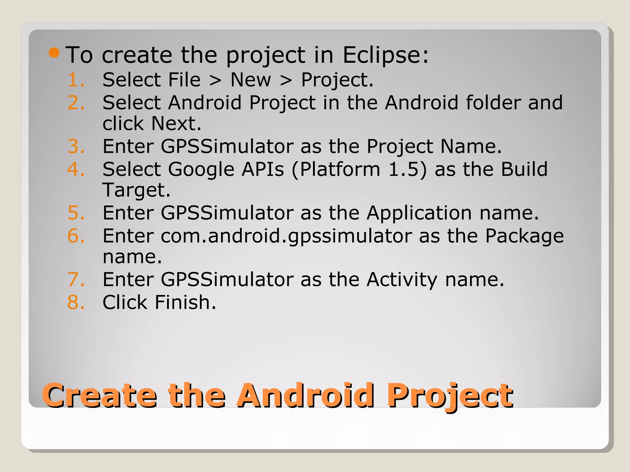 Create the Android ProjectCreate the Android Project
To create the project in Eclipse:
1. Select File > New > Project.
2. Select Android Project in the Android folder and
click Next.
3. Enter GPSSimulator as the Project Name.
4. Select Google APIs (Platform 1.5) as the Build
Target.
5. Enter GPSSimulator as the Application name.
6. Enter com.android.gpssimulator as the Package
name.
7. Enter GPSSimulator as the Activity name.
8. Click Finish.
 