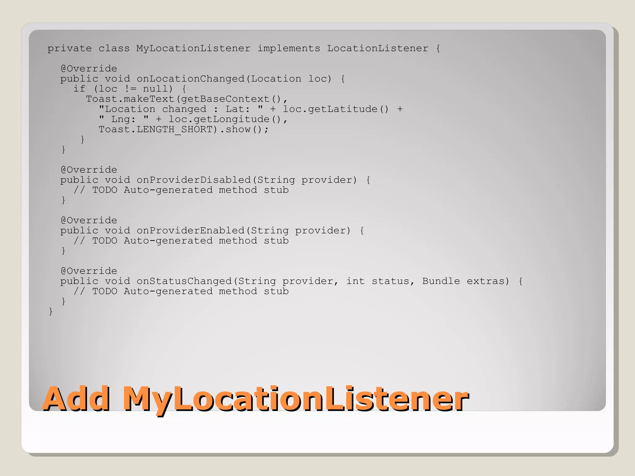 Add MyLocationListenerAdd MyLocationListener
private class MyLocationListener implements LocationListener {
@Override
public void onLocationChanged(Location loc) {
if (loc != null) {
Toast.makeText(getBaseContext(),
"Location changed : Lat: " + loc.getLatitude() +
" Lng: " + loc.getLongitude(),
Toast.LENGTH_SHORT).show();
}
}
@Override
public void onProviderDisabled(String provider) {
// TODO Auto-generated method stub
}
@Override
public void onProviderEnabled(String provider) {
// TODO Auto-generated method stub
}
@Override
public void onStatusChanged(String provider, int status, Bundle extras) {
// TODO Auto-generated method stub
}
}
 