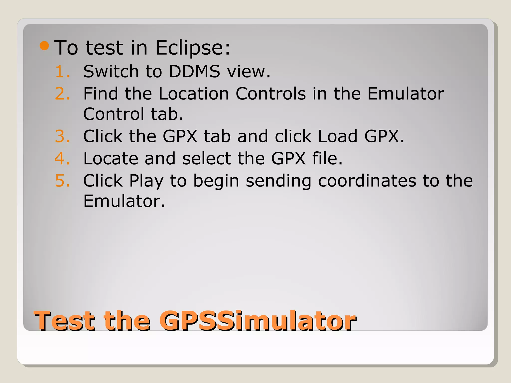 Test the GPSSimulatorTest the GPSSimulator
To test in Eclipse:
1. Switch to DDMS view.
2. Find the Location Controls in the Emulator
Control tab.
3. Click the GPX tab and click Load GPX.
4. Locate and select the GPX file.
5. Click Play to begin sending coordinates to the
Emulator.
 