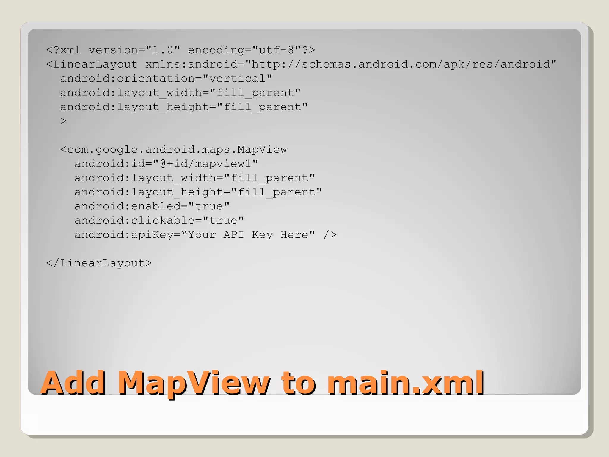 Add MapView to main.xmlAdd MapView to main.xml
<?xml version="1.0" encoding="utf-8"?>
<LinearLayout xmlns:android="http://schemas.android.com/apk/res/android"
android:orientation="vertical"
android:layout_width="fill_parent"
android:layout_height="fill_parent"
>
<com.google.android.maps.MapView
android:id="@+id/mapview1"
android:layout_width="fill_parent"
android:layout_height="fill_parent"
android:enabled="true"
android:clickable="true"
android:apiKey=“Your API Key Here" />
</LinearLayout>
 