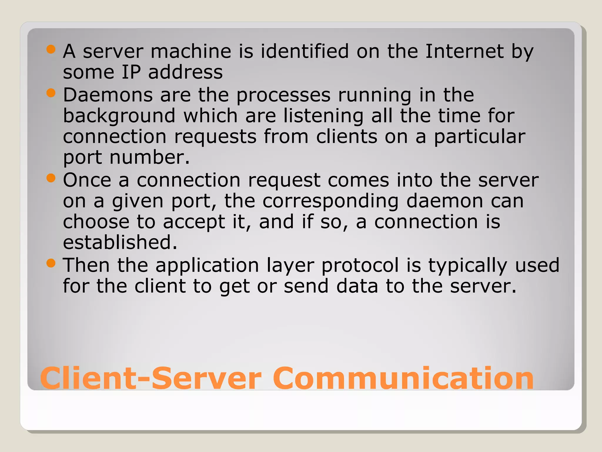 Client-Server Communication
A server machine is identified on the Internet by
some IP address
Daemons are the processes running in the
background which are listening all the time for
connection requests from clients on a particular
port number.
Once a connection request comes into the server
on a given port, the corresponding daemon can
choose to accept it, and if so, a connection is
established.
Then the application layer protocol is typically used
for the client to get or send data to the server.
 