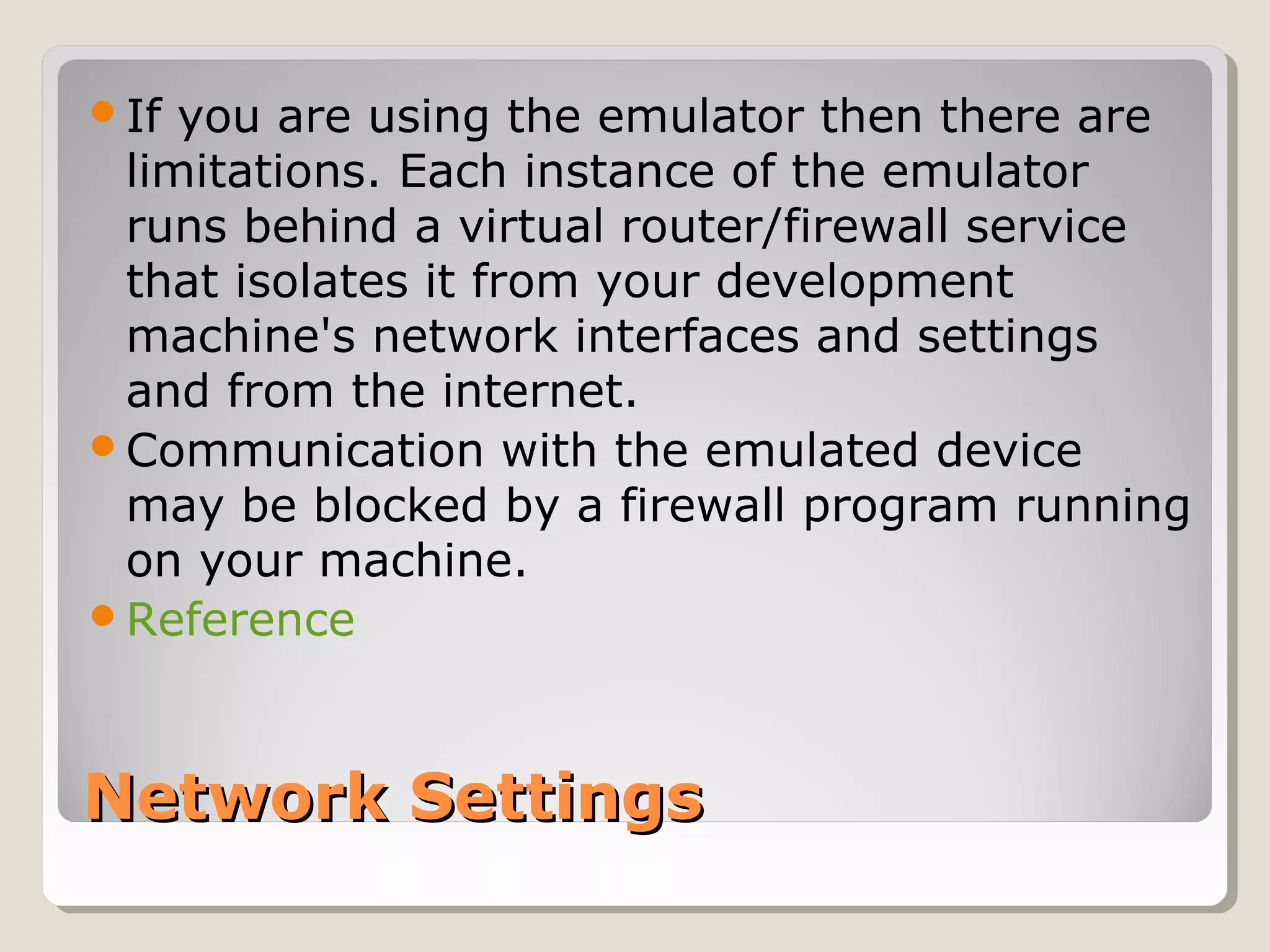 Network SettingsNetwork Settings
If you are using the emulator then there are
limitations. Each instance of the emulator
runs behind a virtual router/firewall service
that isolates it from your development
machine's network interfaces and settings
and from the internet.
Communication with the emulated device
may be blocked by a firewall program running
on your machine.
Reference
 