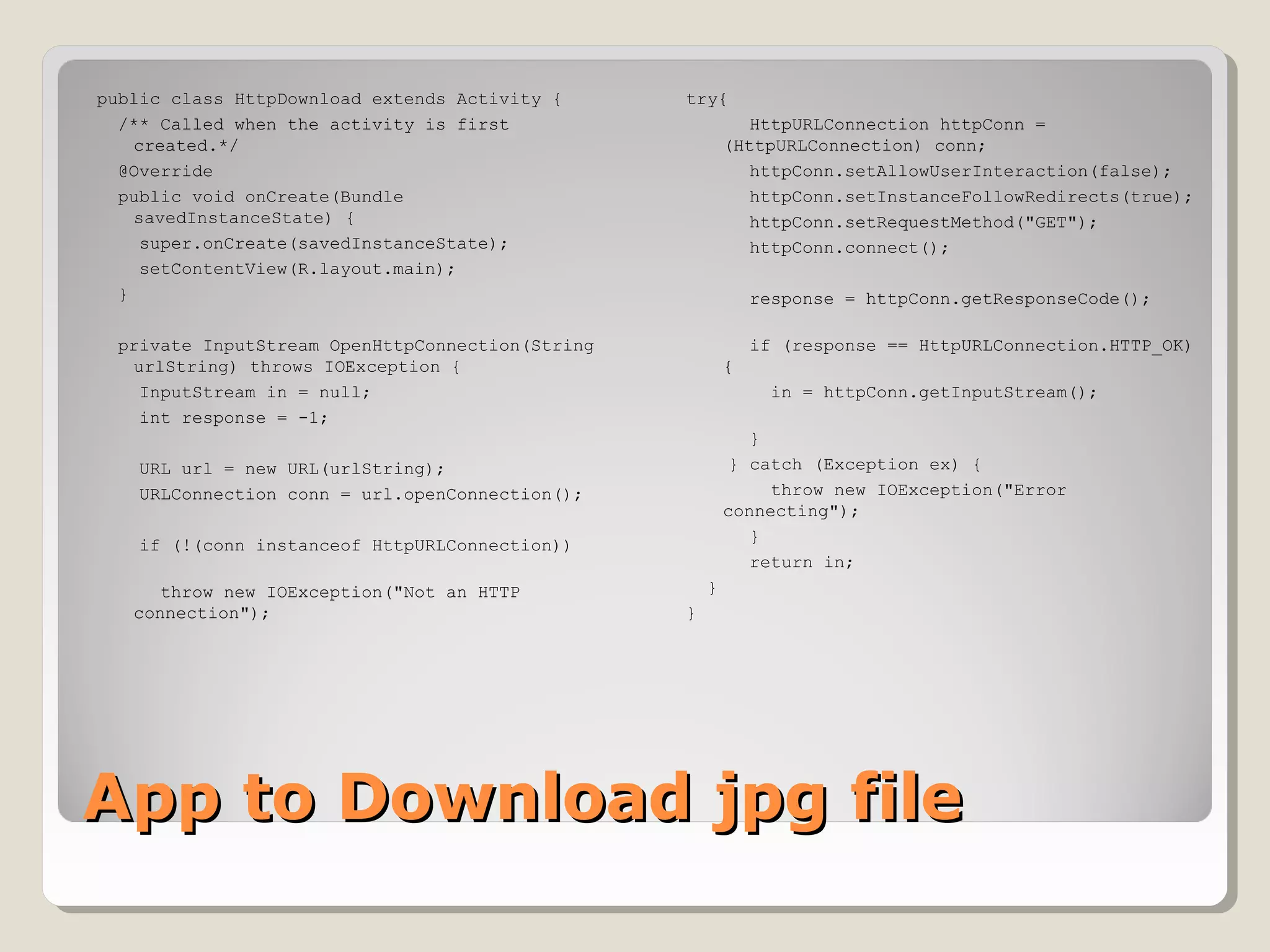 App to Download jpg fileApp to Download jpg file
public class HttpDownload extends Activity {
/** Called when the activity is first
created.*/
@Override
public void onCreate(Bundle
savedInstanceState) {
super.onCreate(savedInstanceState);
setContentView(R.layout.main);
}
private InputStream OpenHttpConnection(String
urlString) throws IOException {
InputStream in = null;
int response = -1;
URL url = new URL(urlString);
URLConnection conn = url.openConnection();
if (!(conn instanceof HttpURLConnection))
throw new IOException("Not an HTTP
connection");
try{
HttpURLConnection httpConn =
(HttpURLConnection) conn;
httpConn.setAllowUserInteraction(false);
httpConn.setInstanceFollowRedirects(true);
httpConn.setRequestMethod("GET");
httpConn.connect();
response = httpConn.getResponseCode();
if (response == HttpURLConnection.HTTP_OK)
{
in = httpConn.getInputStream();
}
} catch (Exception ex) {
throw new IOException("Error
connecting");
}
return in;
}
}
 