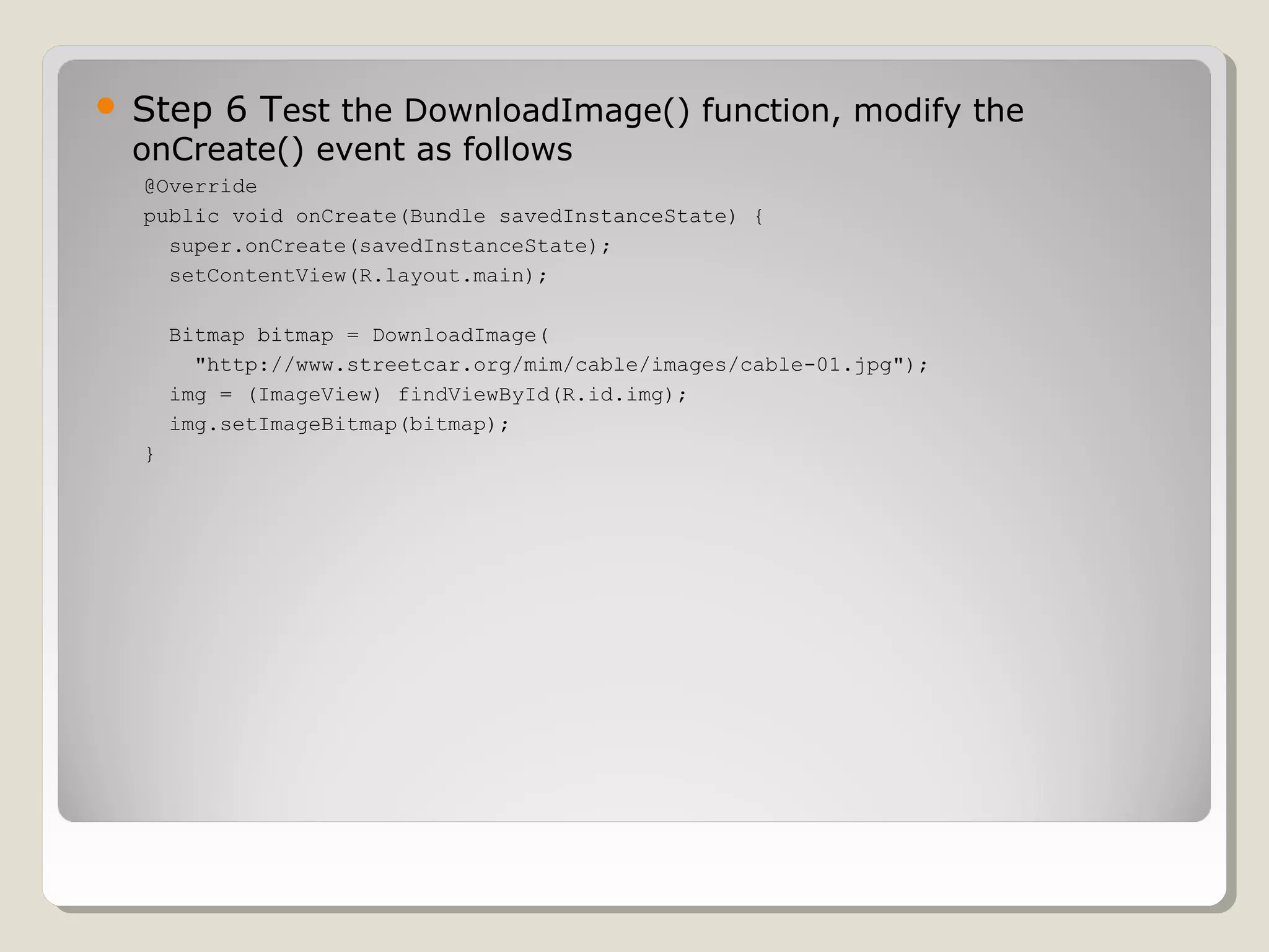  Step 6 Test the DownloadImage() function, modify the
onCreate() event as follows
@Override
public void onCreate(Bundle savedInstanceState) {
super.onCreate(savedInstanceState);
setContentView(R.layout.main);
Bitmap bitmap = DownloadImage(
"http://www.streetcar.org/mim/cable/images/cable-01.jpg");
img = (ImageView) findViewById(R.id.img);
img.setImageBitmap(bitmap);
}
 