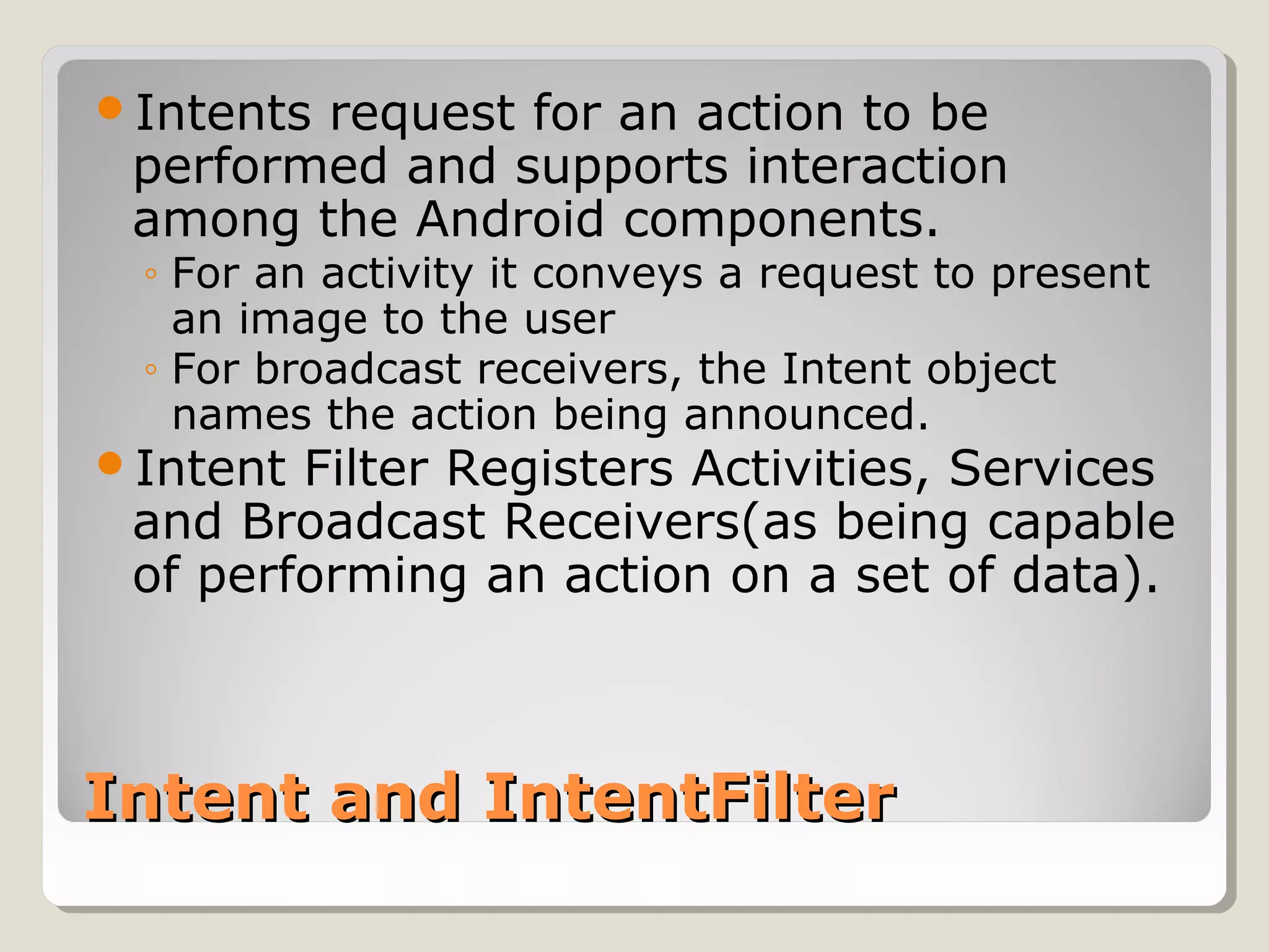 Intent and IntentFilterIntent and IntentFilter
Intents request for an action to be
performed and supports interaction
among the Android components.
◦ For an activity it conveys a request to present
an image to the user
◦ For broadcast receivers, the Intent object
names the action being announced.
Intent Filter Registers Activities, Services
and Broadcast Receivers(as being capable
of performing an action on a set of data).
 