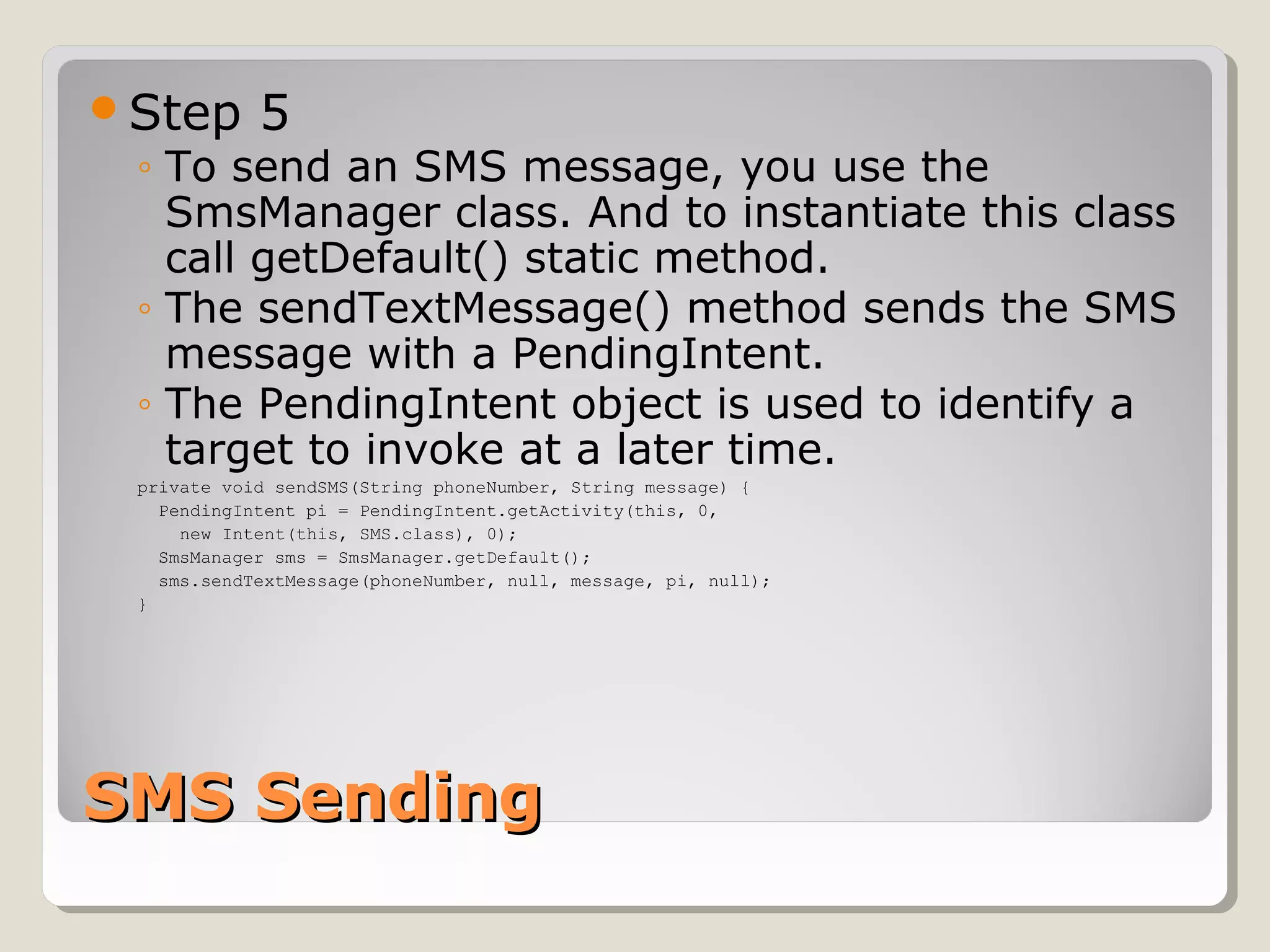 SMS SendingSMS Sending
Step 5
◦ To send an SMS message, you use the
SmsManager class. And to instantiate this class
call getDefault() static method.
◦ The sendTextMessage() method sends the SMS
message with a PendingIntent.
◦ The PendingIntent object is used to identify a
target to invoke at a later time.
private void sendSMS(String phoneNumber, String message) {
PendingIntent pi = PendingIntent.getActivity(this, 0,
new Intent(this, SMS.class), 0);
SmsManager sms = SmsManager.getDefault();
sms.sendTextMessage(phoneNumber, null, message, pi, null);
}
 