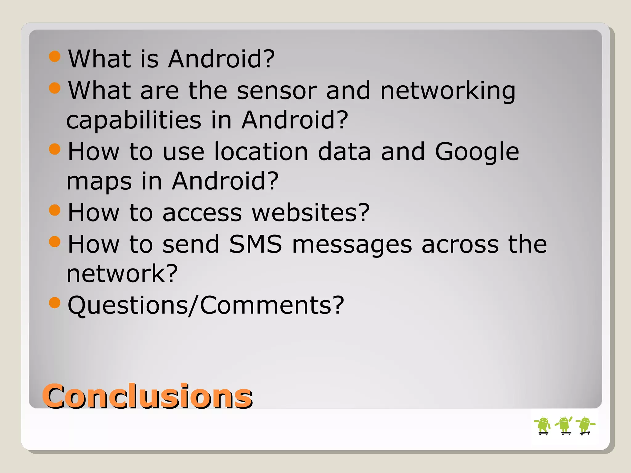 ConclusionsConclusions
What is Android?
What are the sensor and networking
capabilities in Android?
How to use location data and Google
maps in Android?
How to access websites?
How to send SMS messages across the
network?
Questions/Comments?
 