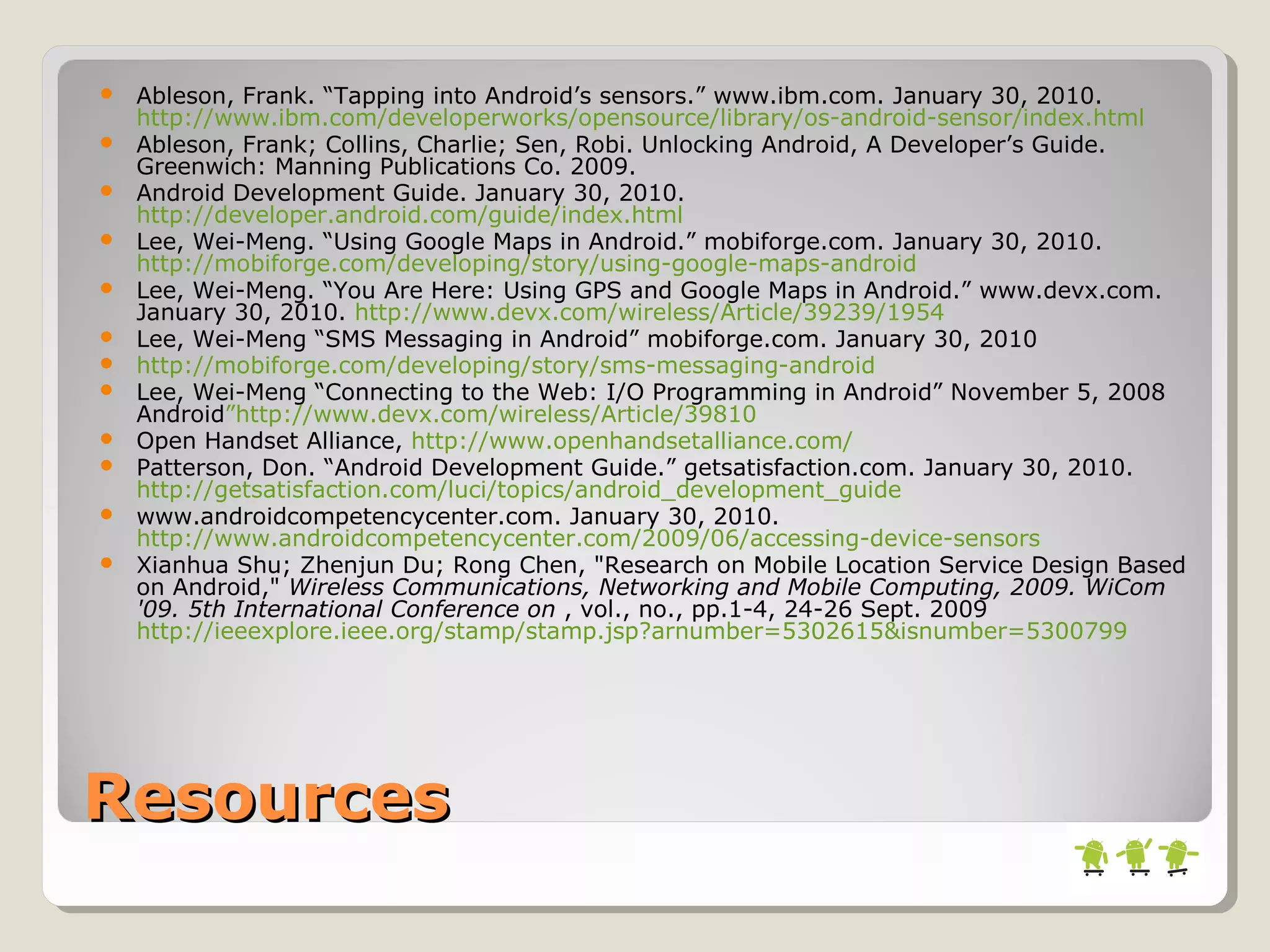 ResourcesResources
 Ableson, Frank. “Tapping into Android’s sensors.” www.ibm.com. January 30, 2010.
http://www.ibm.com/developerworks/opensource/library/os-android-sensor/index.html
 Ableson, Frank; Collins, Charlie; Sen, Robi. Unlocking Android, A Developer’s Guide.
Greenwich: Manning Publications Co. 2009.
 Android Development Guide. January 30, 2010.
http://developer.android.com/guide/index.html
 Lee, Wei-Meng. “Using Google Maps in Android.” mobiforge.com. January 30, 2010.
http://mobiforge.com/developing/story/using-google-maps-android
 Lee, Wei-Meng. “You Are Here: Using GPS and Google Maps in Android.” www.devx.com.
January 30, 2010. http://www.devx.com/wireless/Article/39239/1954
 Lee, Wei-Meng “SMS Messaging in Android” mobiforge.com. January 30, 2010
 http://mobiforge.com/developing/story/sms-messaging-android
 Lee, Wei-Meng “Connecting to the Web: I/O Programming in Android” November 5, 2008
Android”http://www.devx.com/wireless/Article/39810
 Open Handset Alliance, http://www.openhandsetalliance.com/
 Patterson, Don. “Android Development Guide.” getsatisfaction.com. January 30, 2010.
http://getsatisfaction.com/luci/topics/android_development_guide
 www.androidcompetencycenter.com. January 30, 2010.
http://www.androidcompetencycenter.com/2009/06/accessing-device-sensors
 Xianhua Shu; Zhenjun Du; Rong Chen, "Research on Mobile Location Service Design Based
on Android," Wireless Communications, Networking and Mobile Computing, 2009. WiCom
'09. 5th International Conference on , vol., no., pp.1-4, 24-26 Sept. 2009
http://ieeexplore.ieee.org/stamp/stamp.jsp?arnumber=5302615&isnumber=5300799
 