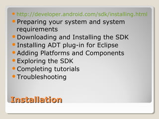 InstallationInstallation
http://developer.android.com/sdk/installing.html
Preparing your system and system
requirements
Downloading and Installing the SDK
Installing ADT plug-in for Eclipse
Adding Platforms and Components
Exploring the SDK
Completing tutorials
Troubleshooting
 