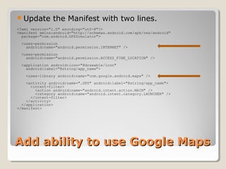 Add ability to use Google MapsAdd ability to use Google Maps
Update the Manifest with two lines.
<?xml version="1.0" encoding="utf-8"?>
<manifest xmlns:android="http://schemas.android.com/apk/res/android"
package="com.android.GPSSimulator">
<uses-permission
android:name="android.permission.INTERNET" />
<uses-permission
android:name="android.permission.ACCESS_FINE_LOCATION" />
<application android:icon="@drawable/icon"
android:label="@string/app_name">
<uses-library android:name="com.google.android.maps" />
<activity android:name=".GPS" android:label="@string/app_name">
<intent-filter>
<action android:name="android.intent.action.MAIN" />
<category android:name="android.intent.category.LAUNCHER" />
</intent-filter>
</activity>
</application>
</manifest>
 