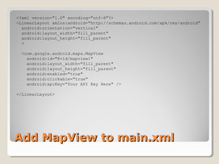 Add MapView to main.xmlAdd MapView to main.xml
<?xml version="1.0" encoding="utf-8"?>
<LinearLayout xmlns:android="http://schemas.android.com/apk/res/android"
android:orientation="vertical"
android:layout_width="fill_parent"
android:layout_height="fill_parent"
>
<com.google.android.maps.MapView
android:id="@+id/mapview1"
android:layout_width="fill_parent"
android:layout_height="fill_parent"
android:enabled="true"
android:clickable="true"
android:apiKey=“Your API Key Here" />
</LinearLayout>
 