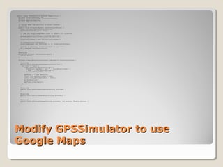 Modify GPSSimulator to useModify GPSSimulator to use
Google MapsGoogle Maps
public class GPSSimulator extends MapActivity {
private LocationManager lm;
private LocationListener locationListener;
private MapView mapView;
private MapController mc;
// Called when the activity is first created.
@Override
public void onCreate(Bundle savedInstanceState) {
super.onCreate(savedInstanceState);
setContentView(R.layout.main);
// use the LocationManager class to obtain GPS locations
lm = (LocationManager)
getSystemService(Context.LOCATION_SERVICE);
locationListener = new MyLocationListener();
lm.requestLocationUpdates(
LocationManager.GPS_PROVIDER, 0, 0, locationListener);
mapView = (MapView) findViewById(R.id.mapview1);
mc = mapView.getController();
}
@Override
protected boolean isRouteDisplayed() {
return false;
}
private class MyLocationListener implements LocationListener {
@Override
public void onLocationChanged(Location loc) {
if (loc != null) {
Toast.makeText(getBaseContext(),
"Location changed : Lat: " + loc.getLatitude() +
" Lng: " + loc.getLongitude(),
Toast.LENGTH_SHORT).show();
GeoPoint p = new GeoPoint(
(int) (loc.getLatitude() * 1E6),
(int) (loc.getLongitude() * 1E6));
mc.animateTo(p);
mc.setZoom(16);
mapView.invalidate();
}
}
@Override
public void onProviderDisabled(String provider) {
}
@Override
public void onProviderEnabled(String provider) {
}
@Override
public void onStatusChanged(String provider, int status, Bundle extras) {
}
}
}
 