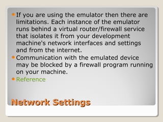 Network SettingsNetwork Settings
If you are using the emulator then there are
limitations. Each instance of the emulator
runs behind a virtual router/firewall service
that isolates it from your development
machine's network interfaces and settings
and from the internet.
Communication with the emulated device
may be blocked by a firewall program running
on your machine.
Reference
 