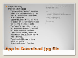 App to Download jpg fileApp to Download jpg file
 Step 5 writing
DownloadImage()
◦ The DownloadImage() function
takes in a string containing the
URL of the image to download.
◦ It then calls the
OpenHttpConnection() function
to obtain an InputStream object
for reading the image data.
◦ The InputStream object is sent
to the decodeStream() method
of the BitmapFactory class.
◦ The decodeStream() method
decodes an InputStream object
into a bitmap.
◦ The decoded bitmap is then
returned by the
DownloadImage() function.
private Bitmap DownloadImage(String URL) {
Bitmap bitmap = null;
InputStream in = null;
try {
in = OpenHttpConnection(URL);
bitmap = BitmapFactory.decodeStream(in);
in.close();
} catch (IOException e1) {
e1.printStackTrace();
}
return bitmap;
}
 