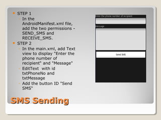 SMS SendingSMS Sending
 STEP 1
◦ In the
AndroidManifest.xml file,
add the two permissions -
SEND_SMS and
RECEIVE_SMS.
 STEP 2
◦ In the main.xml, add Text
view to display "Enter the
phone number of
recipient“ and "Message"
◦ EditText with id
txtPhoneNo and
txtMessage
◦ Add the button ID "Send
SMS“
 