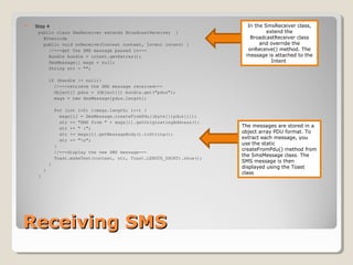 Receiving SMSReceiving SMS
 Step 4
public class SmsReceiver extends BroadcastReceiver {
@Override
public void onReceive(Context context, Intent intent) {
//---get the SMS message passed in---
Bundle bundle = intent.getExtras();
SmsMessage[] msgs = null;
String str = "";
if (bundle != null){
//---retrieve the SMS message received---
Object[] pdus = (Object[]) bundle.get("pdus");
msgs = new SmsMessage[pdus.length];
for (int i=0; i<msgs.length; i++) {
msgs[i] = SmsMessage.createFromPdu((byte[])pdus[i]);
str += "SMS from " + msgs[i].getOriginatingAddress();
str += " :";
str += msgs[i].getMessageBody().toString();
str += "n";
}
//---display the new SMS message---
Toast.makeText(context, str, Toast.LENGTH_SHORT).show();
}
}
}
In the SmsReceiver class,
extend the
BroadcastReceiver class
and override the
onReceive() method. The
message is attached to the
Intent
The messages are stored in a
object array PDU format. To
extract each message, you
use the static
createFromPdu() method from
the SmsMessage class. The
SMS message is then
displayed using the Toast
class
 