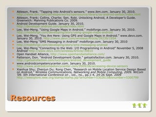 ResourcesResources
 Ableson, Frank. “Tapping into Android’s sensors.” www.ibm.com. January 30, 2010.
http://www.ibm.com/developerworks/opensource/library/os-android-sensor/index.html
 Ableson, Frank; Collins, Charlie; Sen, Robi. Unlocking Android, A Developer’s Guide.
Greenwich: Manning Publications Co. 2009.
 Android Development Guide. January 30, 2010.
http://developer.android.com/guide/index.html
 Lee, Wei-Meng. “Using Google Maps in Android.” mobiforge.com. January 30, 2010.
http://mobiforge.com/developing/story/using-google-maps-android
 Lee, Wei-Meng. “You Are Here: Using GPS and Google Maps in Android.” www.devx.com.
January 30, 2010. http://www.devx.com/wireless/Article/39239/1954
 Lee, Wei-Meng “SMS Messaging in Android” mobiforge.com. January 30, 2010
 http://mobiforge.com/developing/story/sms-messaging-android
 Lee, Wei-Meng “Connecting to the Web: I/O Programming in Android” November 5, 2008
Android”http://www.devx.com/wireless/Article/39810
 Open Handset Alliance, http://www.openhandsetalliance.com/
 Patterson, Don. “Android Development Guide.” getsatisfaction.com. January 30, 2010.
http://getsatisfaction.com/luci/topics/android_development_guide
 www.androidcompetencycenter.com. January 30, 2010.
http://www.androidcompetencycenter.com/2009/06/accessing-device-sensors
 Xianhua Shu; Zhenjun Du; Rong Chen, "Research on Mobile Location Service Design Based
on Android," Wireless Communications, Networking and Mobile Computing, 2009. WiCom
'09. 5th International Conference on , vol., no., pp.1-4, 24-26 Sept. 2009
http://ieeexplore.ieee.org/stamp/stamp.jsp?arnumber=5302615&isnumber=5300799
 