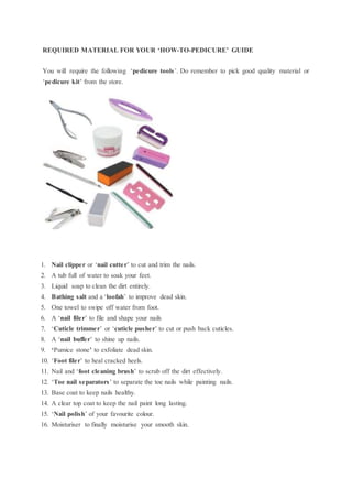 REQUIRED MATERIAL FOR YOUR ‘HOW-TO-PEDICURE’ GUIDE
You will require the following ‘pedicure tools’. Do remember to pick good quality material or
‘pedicure kit’ from the store.
1. Nail clipper or ‘nail cutter’ to cut and trim the nails.
2. A tub full of water to soak your feet.
3. Liquid soap to clean the dirt entirely.
4. Bathing salt and a ‘loofah’ to improve dead skin.
5. One towel to swipe off water from foot.
6. A ‘nail filer’ to file and shape your nails
7. ‘Cuticle trimmer’ or ‘cuticle pusher’ to cut or push back cuticles.
8. A ‘nail buffer’ to shine up nails.
9. ‘Pumice stone’ to exfoliate dead skin.
10. ‘Foot filer’ to heal cracked heels.
11. Nail and ‘foot cleaning brush’ to scrub off the dirt effectively.
12. ‘Toe nail separators’ to separate the toe nails while painting nails.
13. Base coat to keep nails healthy.
14. A clear top coat to keep the nail paint long lasting.
15. ‘Nail polish’ of your favourite colour.
16. Moisturiser to finally moisturise your smooth skin.
 
