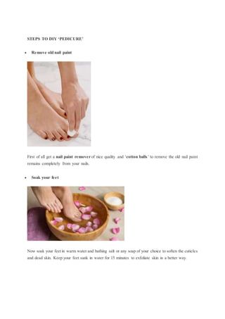 STEPS TO DIY ‘PEDICURE’
 Remove old nail paint
First of all get a nail paint remover of nice quality and ‘cotton balls’ to remove the old nail paint
remains completely from your nails.
 Soak your feet
Now soak your feet in warm water and bathing salt or any soap of your choice to soften the cuticles
and dead skin. Keep your feet sunk in water for 15 minutes to exfoliate skin in a better way.
 