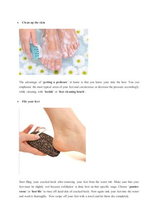  Clean up the skin
The advantage of ‘getting a pedicure’ at home is that you know your skin the best. You can
emphasize the most typical areas of your feet and can increase or decrease the pressure accordingly
while cleaning with ‘loofah’ or ‘foot cleaning brush’.
 File your feet
Start filing your cracked heels after removing your feet from the water tub. Make sure that your
feet must be slightly wet because exfoliation is done best on that specific stage. Choose ‘pumice
stone’ or ‘foot file’ to rinse off dead skin of cracked heels. Now again sink your feet into the water
and wash it thoroughly. Now swipe off your feet with a towel and let them dry completely.
 
