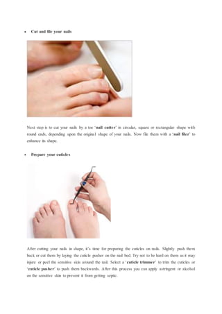  Cut and file your nails
Next step is to cut your nails by a toe ‘nail cutter’ in circular, square or rectangular shape with
round ends, depending upon the original shape of your nails. Now file them with a ‘nail filer’ to
enhance its shape.
 Prepare your cuticles
After cutting your nails in shape, it’s time for preparing the cuticles on nails. Slightly push them
back or cut them by laying the cuticle pusher on the nail bed. Try not to be hard on them as it may
injure or peel the sensitive skin around the nail. Select a ‘cuticle trimmer’ to trim the cuticles or
‘cuticle pusher’ to push them backwards. After this process you can apply astringent or alcohol
on the sensitive skin to prevent it from getting septic.
 