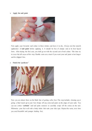  Apply the nail paint
Now apply your favourite nail colour in three strokes and leave it to dry. Always test the smooth
application of nail paint before applying it. It should be free of clumps and at its best liquid
form. After drying the first coat, you shall go on with the second coat of nail colour. This time try
to cover the left areas at first step. Double coats are a must if you want your nail paint to last longer
and be chipped free.
 Finish the ‘pedicure’
Now you are almost there on the finish line of getting softer feet. This step includes cleaning up or
giving a final touch up to your feet. Swipe off any extra nail paint on the edges of your nails. You
can use cotton ‘earbuds’ and nail paint remover to carefully swipe off the extras on the nail.
Moisturise your feet well with a body lotion that suits your skin type. Repeat the same, next time
you need beautiful and younger looking feet.
 