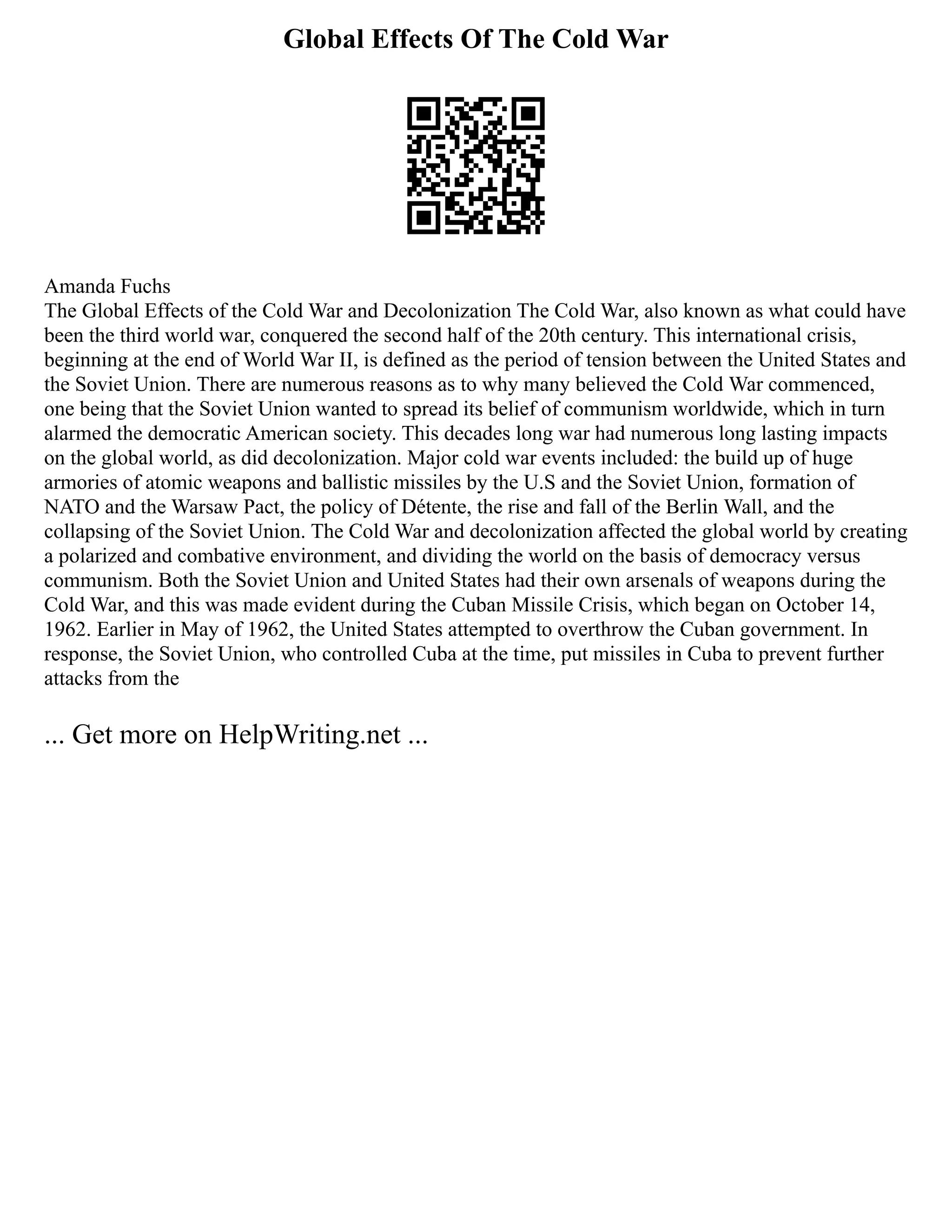 Global Effects Of The Cold War
Amanda Fuchs
The Global Effects of the Cold War and Decolonization The Cold War, also known as what could have
been the third world war, conquered the second half of the 20th century. This international crisis,
beginning at the end of World War II, is defined as the period of tension between the United States and
the Soviet Union. There are numerous reasons as to why many believed the Cold War commenced,
one being that the Soviet Union wanted to spread its belief of communism worldwide, which in turn
alarmed the democratic American society. This decades long war had numerous long lasting impacts
on the global world, as did decolonization. Major cold war events included: the build up of huge
armories of atomic weapons and ballistic missiles by the U.S and the Soviet Union, formation of
NATO and the Warsaw Pact, the policy of Détente, the rise and fall of the Berlin Wall, and the
collapsing of the Soviet Union. The Cold War and decolonization affected the global world by creating
a polarized and combative environment, and dividing the world on the basis of democracy versus
communism. Both the Soviet Union and United States had their own arsenals of weapons during the
Cold War, and this was made evident during the Cuban Missile Crisis, which began on October 14,
1962. Earlier in May of 1962, the United States attempted to overthrow the Cuban government. In
response, the Soviet Union, who controlled Cuba at the time, put missiles in Cuba to prevent further
attacks from the
... Get more on HelpWriting.net ...
 