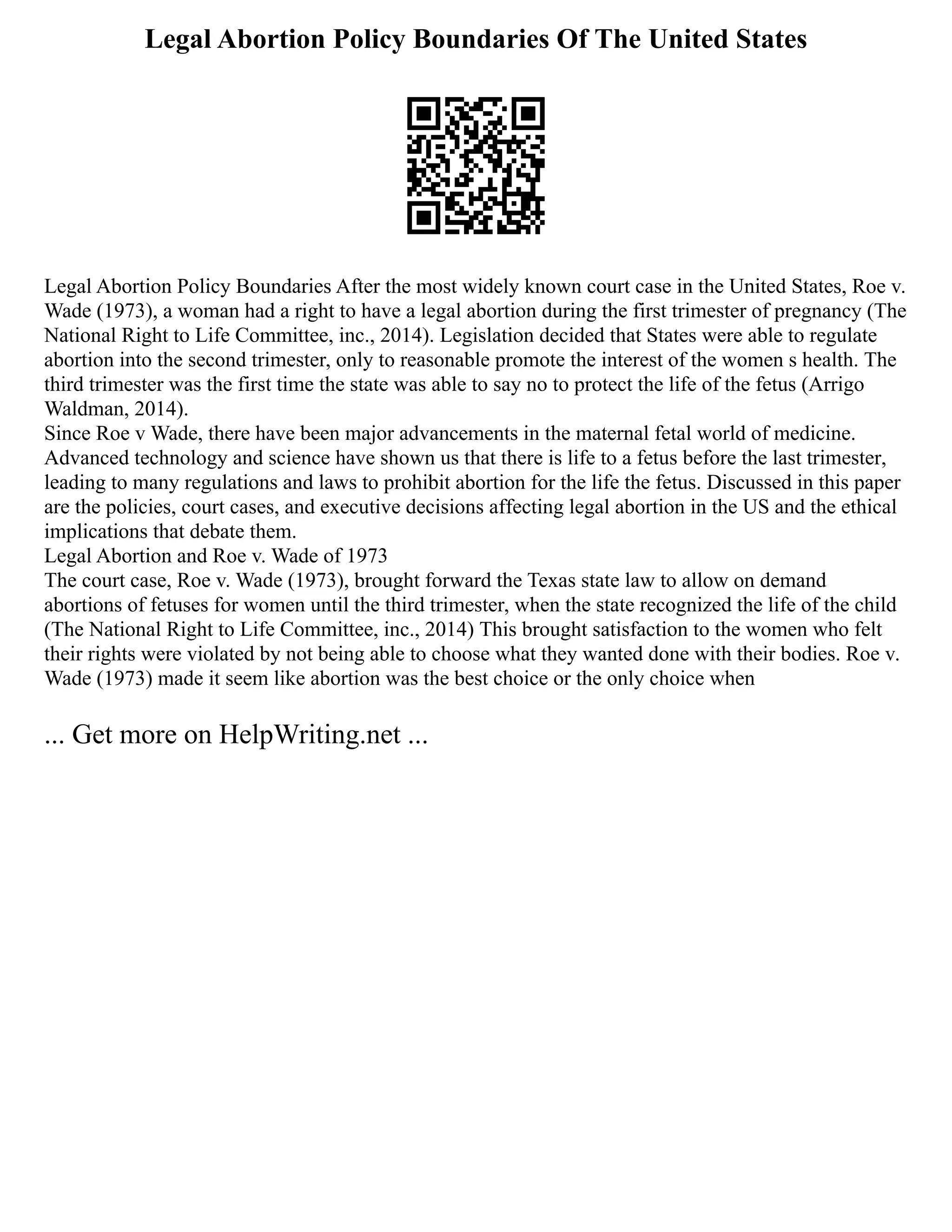 Legal Abortion Policy Boundaries Of The United States
Legal Abortion Policy Boundaries After the most widely known court case in the United States, Roe v.
Wade (1973), a woman had a right to have a legal abortion during the first trimester of pregnancy (The
National Right to Life Committee, inc., 2014). Legislation decided that States were able to regulate
abortion into the second trimester, only to reasonable promote the interest of the women s health. The
third trimester was the first time the state was able to say no to protect the life of the fetus (Arrigo
Waldman, 2014).
Since Roe v Wade, there have been major advancements in the maternal fetal world of medicine.
Advanced technology and science have shown us that there is life to a fetus before the last trimester,
leading to many regulations and laws to prohibit abortion for the life the fetus. Discussed in this paper
are the policies, court cases, and executive decisions affecting legal abortion in the US and the ethical
implications that debate them.
Legal Abortion and Roe v. Wade of 1973
The court case, Roe v. Wade (1973), brought forward the Texas state law to allow on demand
abortions of fetuses for women until the third trimester, when the state recognized the life of the child
(The National Right to Life Committee, inc., 2014) This brought satisfaction to the women who felt
their rights were violated by not being able to choose what they wanted done with their bodies. Roe v.
Wade (1973) made it seem like abortion was the best choice or the only choice when
... Get more on HelpWriting.net ...
 