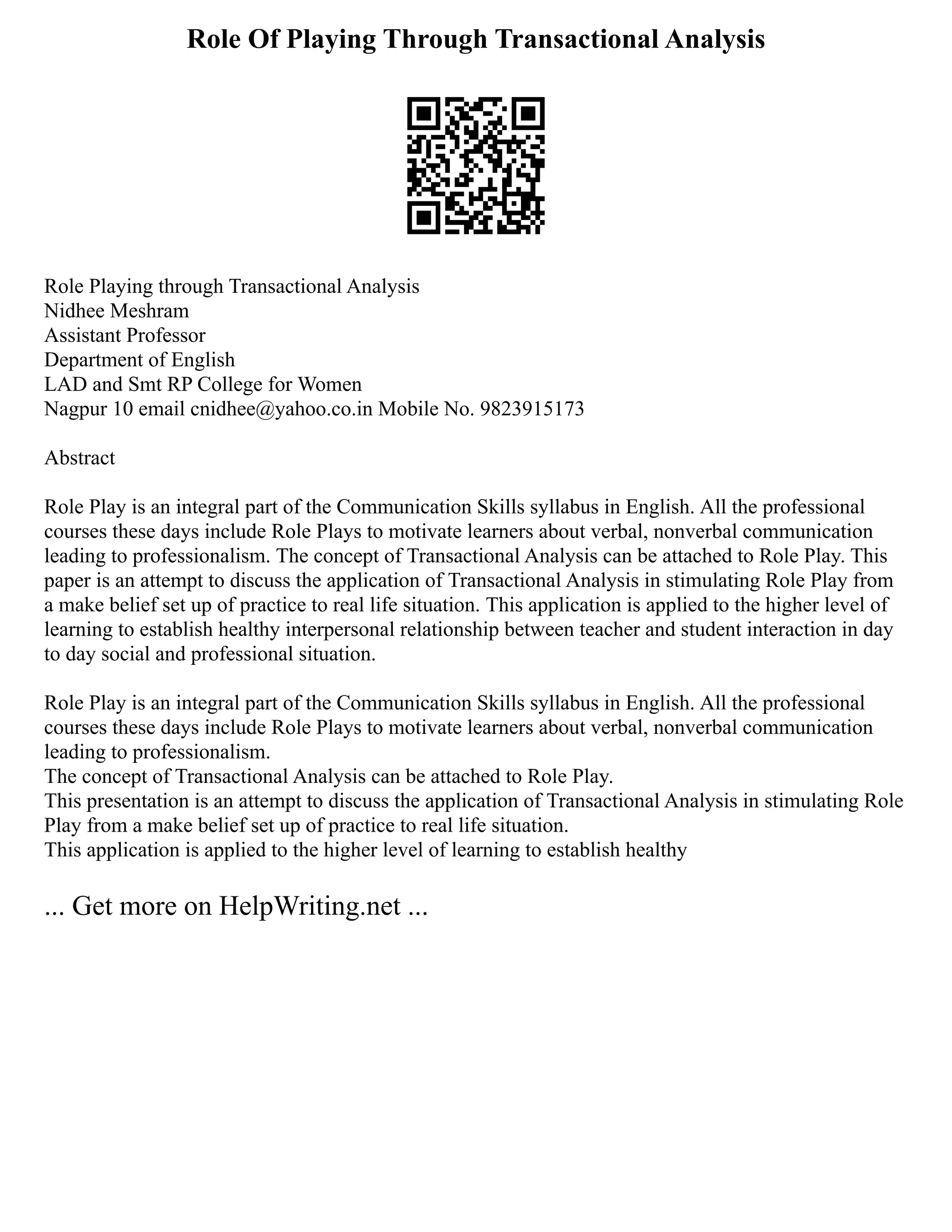 Role Of Playing Through Transactional Analysis
Role Playing through Transactional Analysis
Nidhee Meshram
Assistant Professor
Department of English
LAD and Smt RP College for Women
Nagpur 10 email cnidhee@yahoo.co.in Mobile No. 9823915173
Abstract
Role Play is an integral part of the Communication Skills syllabus in English. All the professional
courses these days include Role Plays to motivate learners about verbal, nonverbal communication
leading to professionalism. The concept of Transactional Analysis can be attached to Role Play. This
paper is an attempt to discuss the application of Transactional Analysis in stimulating Role Play from
a make belief set up of practice to real life situation. This application is applied to the higher level of
learning to establish healthy interpersonal relationship between teacher and student interaction in day
to day social and professional situation.
Role Play is an integral part of the Communication Skills syllabus in English. All the professional
courses these days include Role Plays to motivate learners about verbal, nonverbal communication
leading to professionalism.
The concept of Transactional Analysis can be attached to Role Play.
This presentation is an attempt to discuss the application of Transactional Analysis in stimulating Role
Play from a make belief set up of practice to real life situation.
This application is applied to the higher level of learning to establish healthy
... Get more on HelpWriting.net ...
 