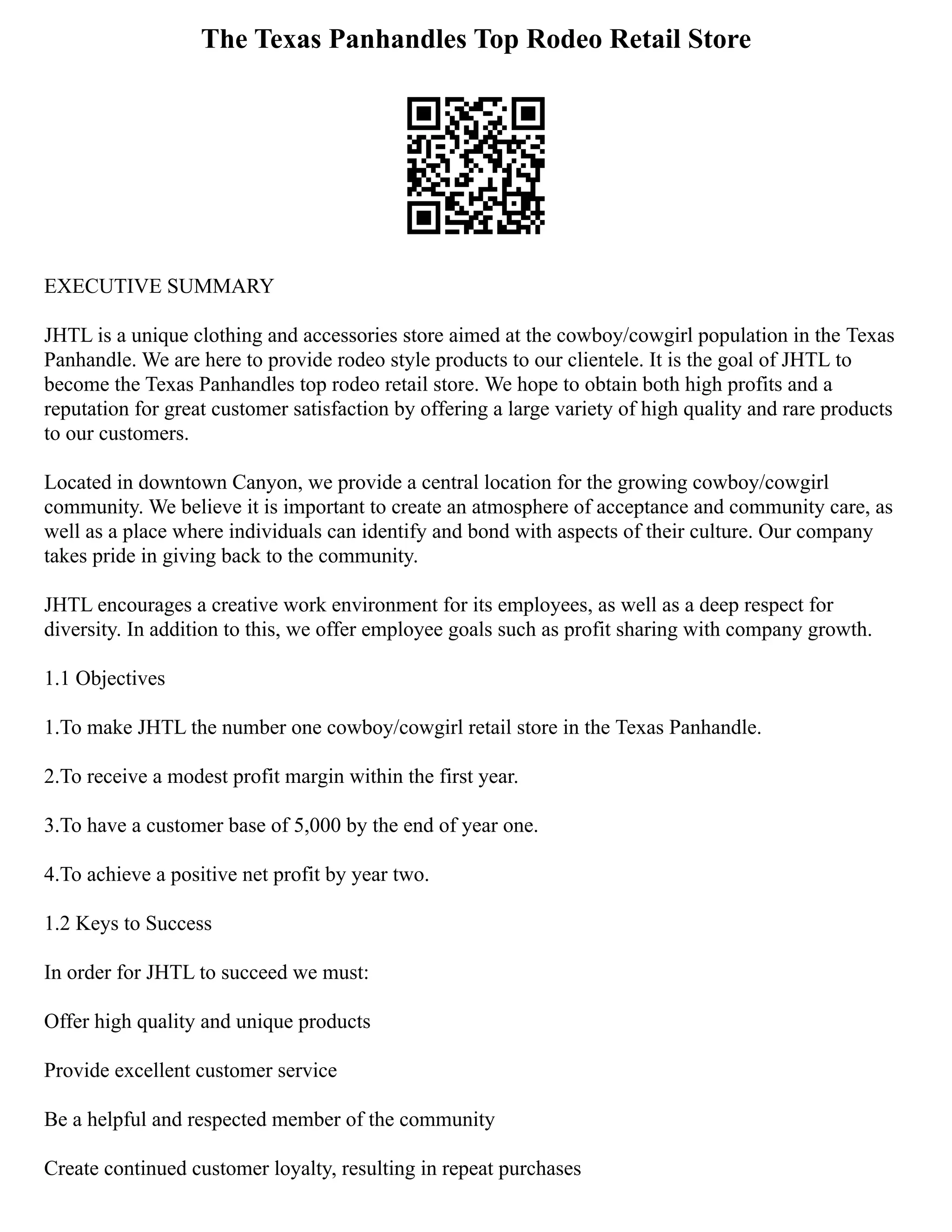 The Texas Panhandles Top Rodeo Retail Store
EXECUTIVE SUMMARY
JHTL is a unique clothing and accessories store aimed at the cowboy/cowgirl population in the Texas
Panhandle. We are here to provide rodeo style products to our clientele. It is the goal of JHTL to
become the Texas Panhandles top rodeo retail store. We hope to obtain both high profits and a
reputation for great customer satisfaction by offering a large variety of high quality and rare products
to our customers.
Located in downtown Canyon, we provide a central location for the growing cowboy/cowgirl
community. We believe it is important to create an atmosphere of acceptance and community care, as
well as a place where individuals can identify and bond with aspects of their culture. Our company
takes pride in giving back to the community.
JHTL encourages a creative work environment for its employees, as well as a deep respect for
diversity. In addition to this, we offer employee goals such as profit sharing with company growth.
1.1 Objectives
1.To make JHTL the number one cowboy/cowgirl retail store in the Texas Panhandle.
2.To receive a modest profit margin within the first year.
3.To have a customer base of 5,000 by the end of year one.
4.To achieve a positive net profit by year two.
1.2 Keys to Success
In order for JHTL to succeed we must:
Offer high quality and unique products
Provide excellent customer service
Be a helpful and respected member of the community
Create continued customer loyalty, resulting in repeat purchases
 