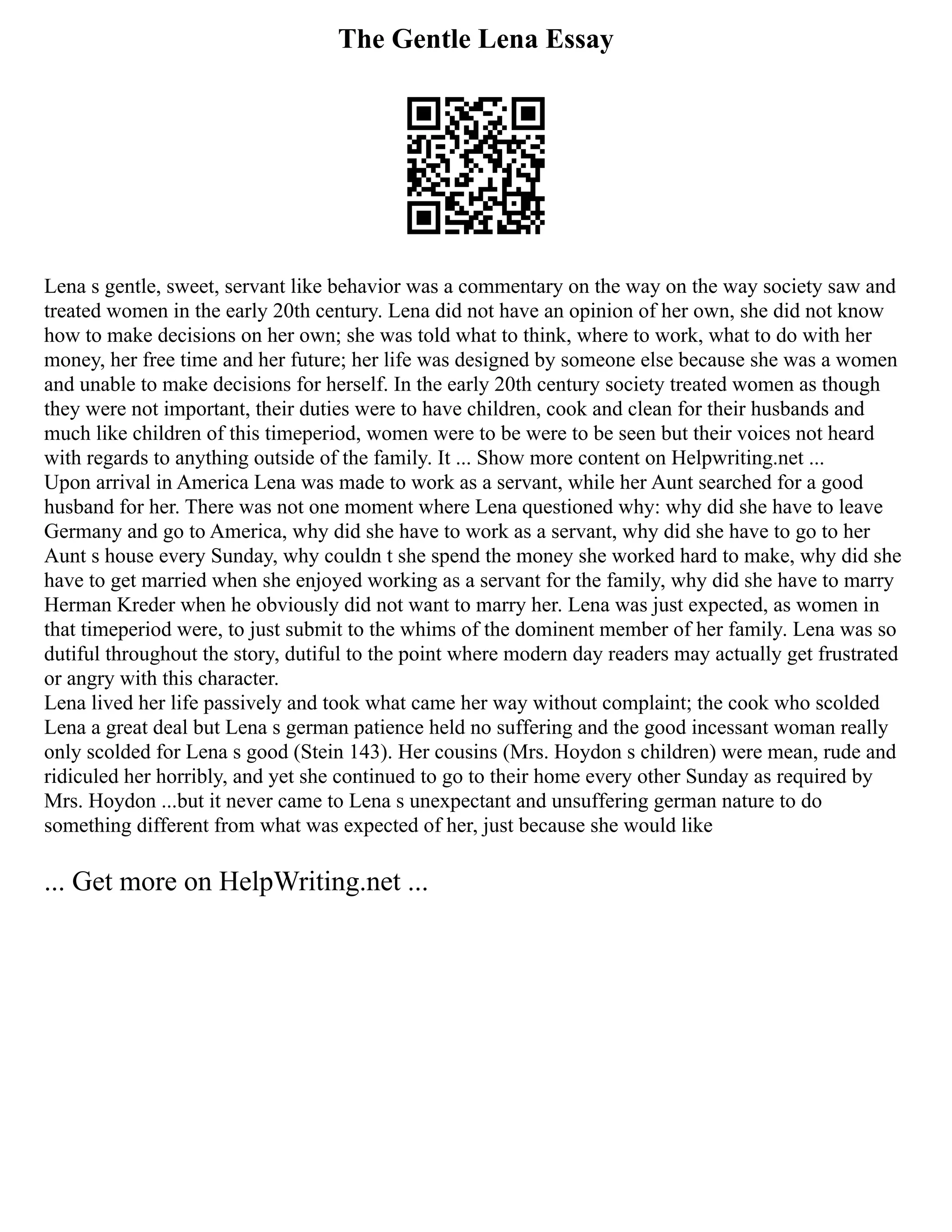 The Gentle Lena Essay
Lena s gentle, sweet, servant like behavior was a commentary on the way on the way society saw and
treated women in the early 20th century. Lena did not have an opinion of her own, she did not know
how to make decisions on her own; she was told what to think, where to work, what to do with her
money, her free time and her future; her life was designed by someone else because she was a women
and unable to make decisions for herself. In the early 20th century society treated women as though
they were not important, their duties were to have children, cook and clean for their husbands and
much like children of this timeperiod, women were to be were to be seen but their voices not heard
with regards to anything outside of the family. It ... Show more content on Helpwriting.net ...
Upon arrival in America Lena was made to work as a servant, while her Aunt searched for a good
husband for her. There was not one moment where Lena questioned why: why did she have to leave
Germany and go to America, why did she have to work as a servant, why did she have to go to her
Aunt s house every Sunday, why couldn t she spend the money she worked hard to make, why did she
have to get married when she enjoyed working as a servant for the family, why did she have to marry
Herman Kreder when he obviously did not want to marry her. Lena was just expected, as women in
that timeperiod were, to just submit to the whims of the dominent member of her family. Lena was so
dutiful throughout the story, dutiful to the point where modern day readers may actually get frustrated
or angry with this character.
Lena lived her life passively and took what came her way without complaint; the cook who scolded
Lena a great deal but Lena s german patience held no suffering and the good incessant woman really
only scolded for Lena s good (Stein 143). Her cousins (Mrs. Hoydon s children) were mean, rude and
ridiculed her horribly, and yet she continued to go to their home every other Sunday as required by
Mrs. Hoydon ...but it never came to Lena s unexpectant and unsuffering german nature to do
something different from what was expected of her, just because she would like
... Get more on HelpWriting.net ...
 