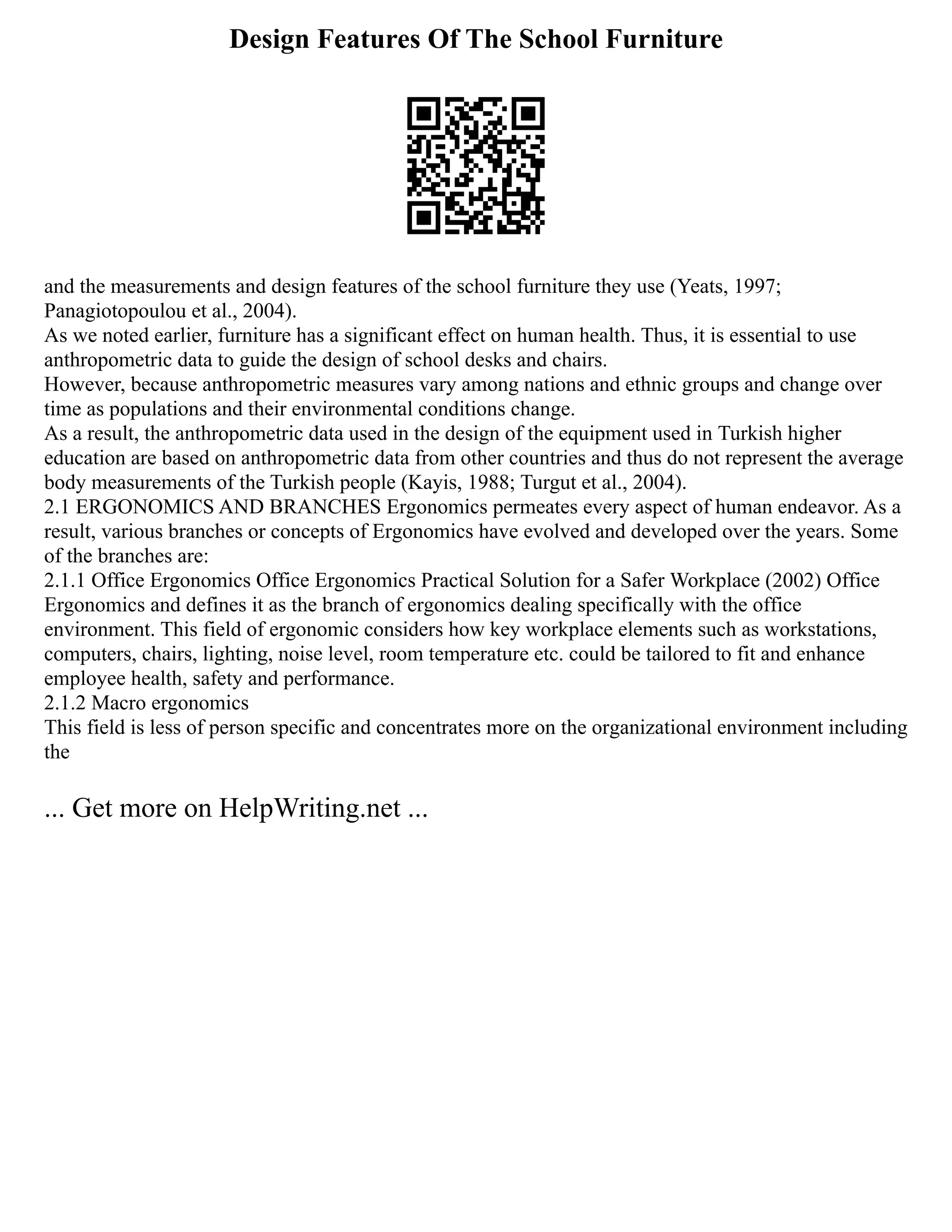 Design Features Of The School Furniture
and the measurements and design features of the school furniture they use (Yeats, 1997;
Panagiotopoulou et al., 2004).
As we noted earlier, furniture has a significant effect on human health. Thus, it is essential to use
anthropometric data to guide the design of school desks and chairs.
However, because anthropometric measures vary among nations and ethnic groups and change over
time as populations and their environmental conditions change.
As a result, the anthropometric data used in the design of the equipment used in Turkish higher
education are based on anthropometric data from other countries and thus do not represent the average
body measurements of the Turkish people (Kayis, 1988; Turgut et al., 2004).
2.1 ERGONOMICS AND BRANCHES Ergonomics permeates every aspect of human endeavor. As a
result, various branches or concepts of Ergonomics have evolved and developed over the years. Some
of the branches are:
2.1.1 Office Ergonomics Office Ergonomics Practical Solution for a Safer Workplace (2002) Office
Ergonomics and defines it as the branch of ergonomics dealing specifically with the office
environment. This field of ergonomic considers how key workplace elements such as workstations,
computers, chairs, lighting, noise level, room temperature etc. could be tailored to fit and enhance
employee health, safety and performance.
2.1.2 Macro ergonomics
This field is less of person specific and concentrates more on the organizational environment including
the
... Get more on HelpWriting.net ...
 