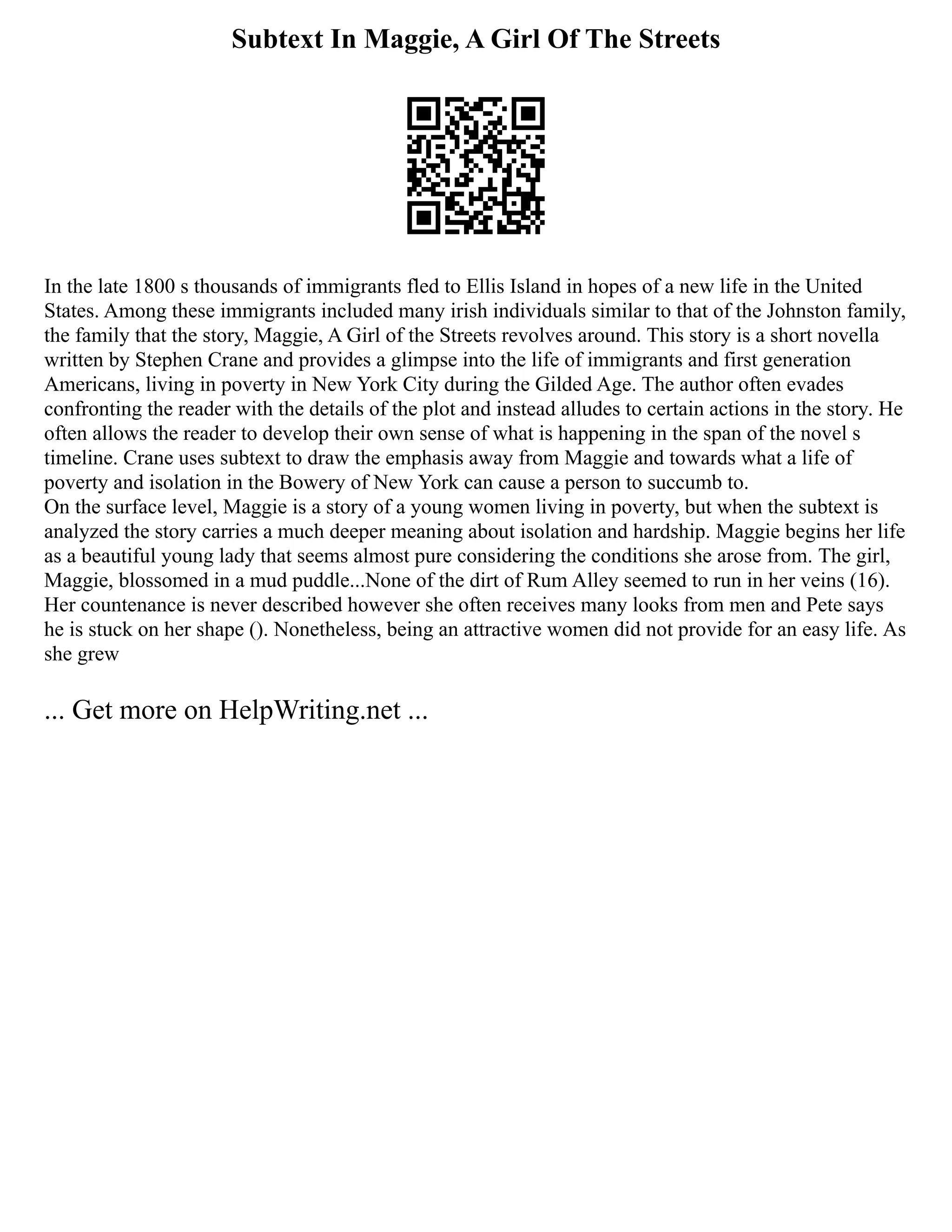 Subtext In Maggie, A Girl Of The Streets
In the late 1800 s thousands of immigrants fled to Ellis Island in hopes of a new life in the United
States. Among these immigrants included many irish individuals similar to that of the Johnston family,
the family that the story, Maggie, A Girl of the Streets revolves around. This story is a short novella
written by Stephen Crane and provides a glimpse into the life of immigrants and first generation
Americans, living in poverty in New York City during the Gilded Age. The author often evades
confronting the reader with the details of the plot and instead alludes to certain actions in the story. He
often allows the reader to develop their own sense of what is happening in the span of the novel s
timeline. Crane uses subtext to draw the emphasis away from Maggie and towards what a life of
poverty and isolation in the Bowery of New York can cause a person to succumb to.
On the surface level, Maggie is a story of a young women living in poverty, but when the subtext is
analyzed the story carries a much deeper meaning about isolation and hardship. Maggie begins her life
as a beautiful young lady that seems almost pure considering the conditions she arose from. The girl,
Maggie, blossomed in a mud puddle...None of the dirt of Rum Alley seemed to run in her veins (16).
Her countenance is never described however she often receives many looks from men and Pete says
he is stuck on her shape (). Nonetheless, being an attractive women did not provide for an easy life. As
she grew
... Get more on HelpWriting.net ...
 