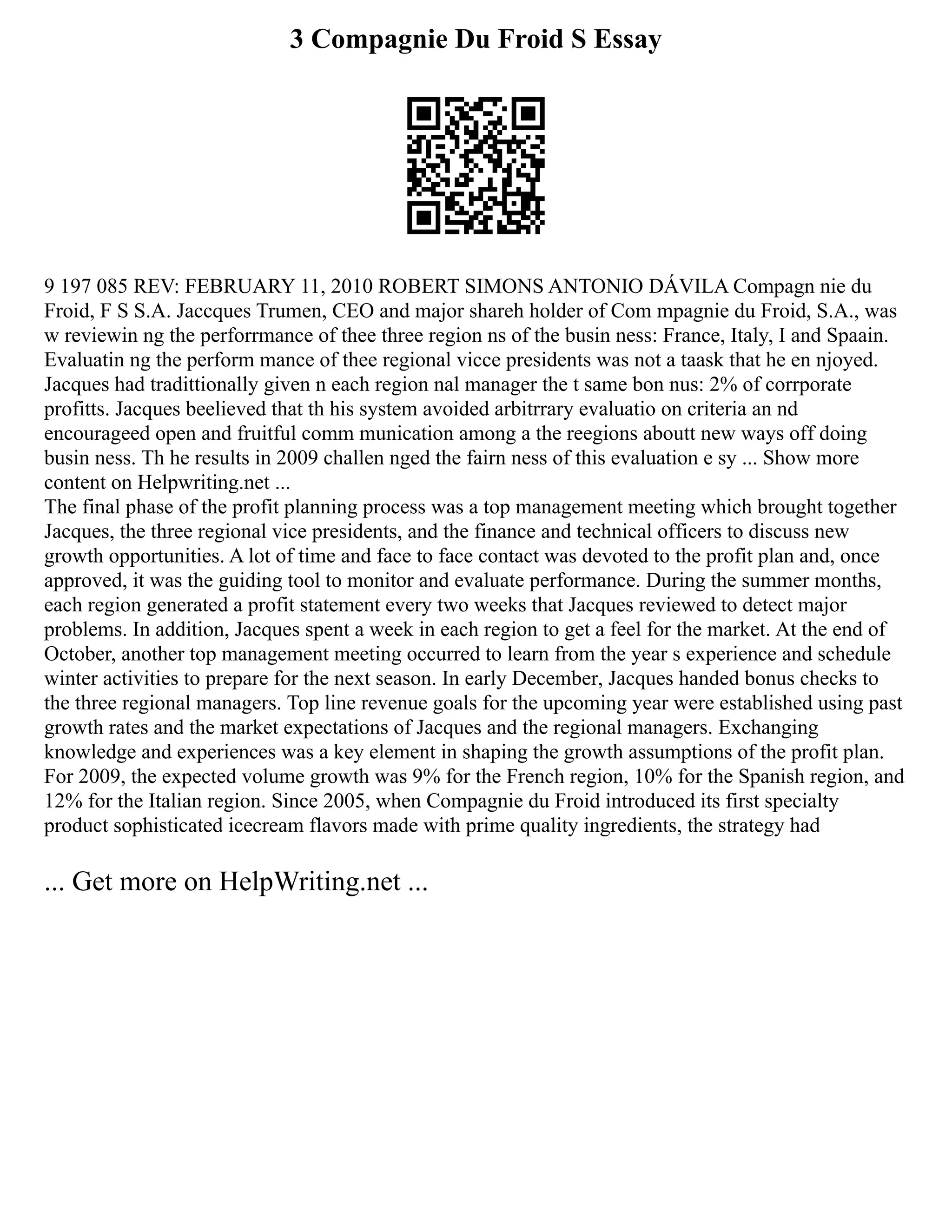 3 Compagnie Du Froid S Essay
9 197 085 REV: FEBRUARY 11, 2010 ROBERT SIMONS ANTONIO DÁVILA Compagn nie du
Froid, F S S.A. Jaccques Trumen, CEO and major shareh holder of Com mpagnie du Froid, S.A., was
w reviewin ng the perforrmance of thee three region ns of the busin ness: France, Italy, I and Spaain.
Evaluatin ng the perform mance of thee regional vicce presidents was not a taask that he en njoyed.
Jacques had tradittionally given n each region nal manager the t same bon nus: 2% of corrporate
profitts. Jacques beelieved that th his system avoided arbitrrary evaluatio on criteria an nd
encourageed open and fruitful comm munication among a the reegions aboutt new ways off doing
busin ness. Th he results in 2009 challen nged the fairn ness of this evaluation e sy ... Show more
content on Helpwriting.net ...
The final phase of the profit planning process was a top management meeting which brought together
Jacques, the three regional vice presidents, and the finance and technical officers to discuss new
growth opportunities. A lot of time and face to face contact was devoted to the profit plan and, once
approved, it was the guiding tool to monitor and evaluate performance. During the summer months,
each region generated a profit statement every two weeks that Jacques reviewed to detect major
problems. In addition, Jacques spent a week in each region to get a feel for the market. At the end of
October, another top management meeting occurred to learn from the year s experience and schedule
winter activities to prepare for the next season. In early December, Jacques handed bonus checks to
the three regional managers. Top line revenue goals for the upcoming year were established using past
growth rates and the market expectations of Jacques and the regional managers. Exchanging
knowledge and experiences was a key element in shaping the growth assumptions of the profit plan.
For 2009, the expected volume growth was 9% for the French region, 10% for the Spanish region, and
12% for the Italian region. Since 2005, when Compagnie du Froid introduced its first specialty
product sophisticated icecream flavors made with prime quality ingredients, the strategy had
... Get more on HelpWriting.net ...
 