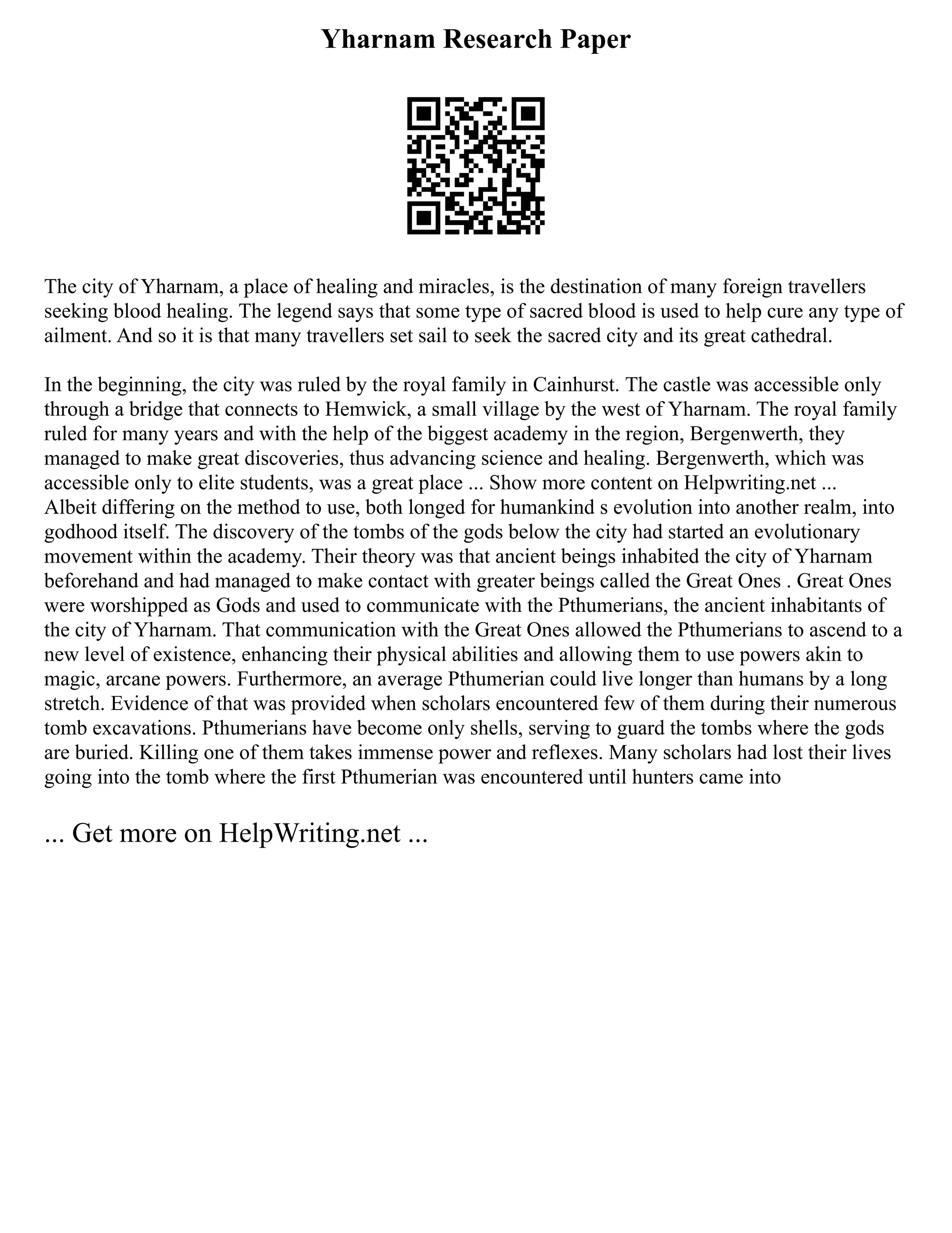 Yharnam Research Paper
The city of Yharnam, a place of healing and miracles, is the destination of many foreign travellers
seeking blood healing. The legend says that some type of sacred blood is used to help cure any type of
ailment. And so it is that many travellers set sail to seek the sacred city and its great cathedral.
In the beginning, the city was ruled by the royal family in Cainhurst. The castle was accessible only
through a bridge that connects to Hemwick, a small village by the west of Yharnam. The royal family
ruled for many years and with the help of the biggest academy in the region, Bergenwerth, they
managed to make great discoveries, thus advancing science and healing. Bergenwerth, which was
accessible only to elite students, was a great place ... Show more content on Helpwriting.net ...
Albeit differing on the method to use, both longed for humankind s evolution into another realm, into
godhood itself. The discovery of the tombs of the gods below the city had started an evolutionary
movement within the academy. Their theory was that ancient beings inhabited the city of Yharnam
beforehand and had managed to make contact with greater beings called the Great Ones . Great Ones
were worshipped as Gods and used to communicate with the Pthumerians, the ancient inhabitants of
the city of Yharnam. That communication with the Great Ones allowed the Pthumerians to ascend to a
new level of existence, enhancing their physical abilities and allowing them to use powers akin to
magic, arcane powers. Furthermore, an average Pthumerian could live longer than humans by a long
stretch. Evidence of that was provided when scholars encountered few of them during their numerous
tomb excavations. Pthumerians have become only shells, serving to guard the tombs where the gods
are buried. Killing one of them takes immense power and reflexes. Many scholars had lost their lives
going into the tomb where the first Pthumerian was encountered until hunters came into
... Get more on HelpWriting.net ...
 