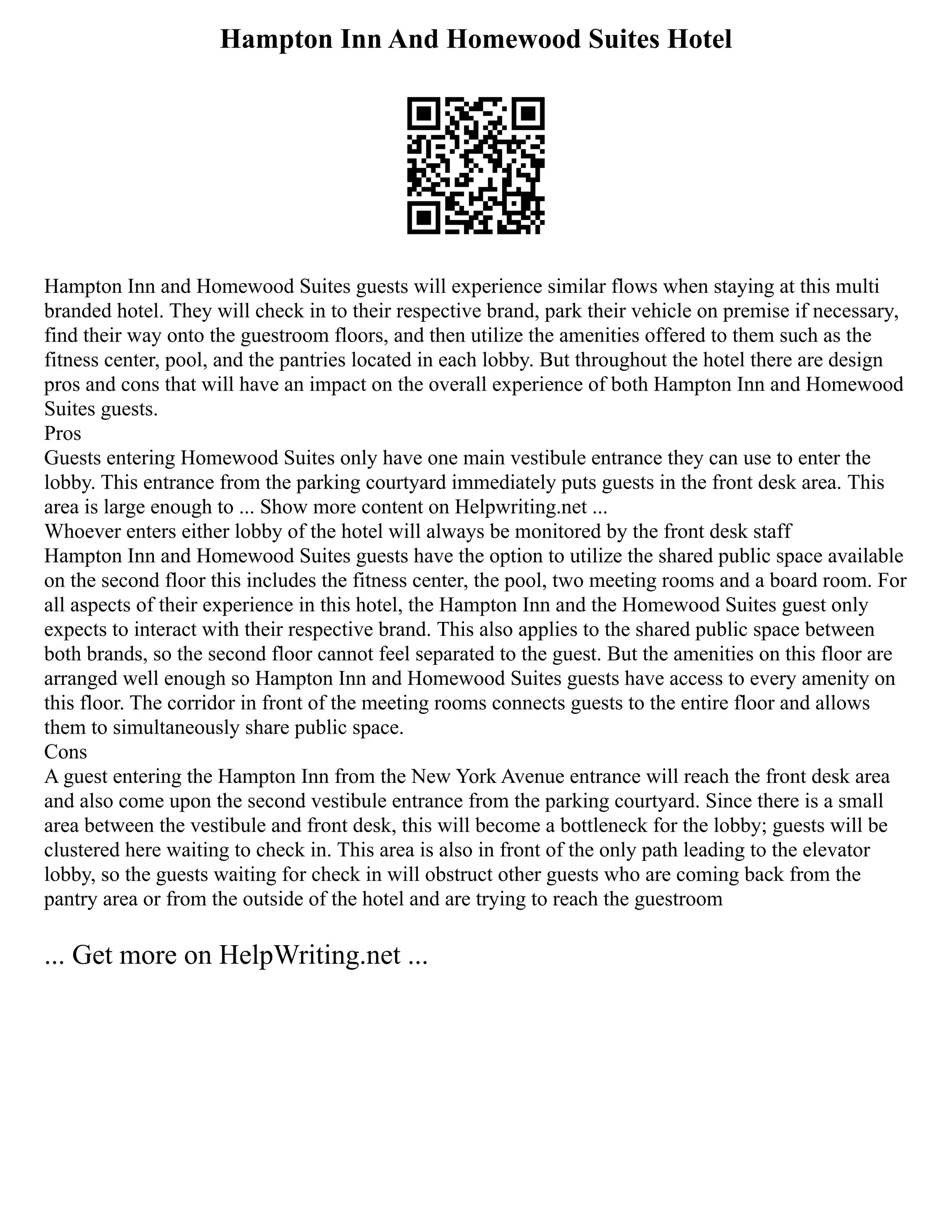 Hampton Inn And Homewood Suites Hotel
Hampton Inn and Homewood Suites guests will experience similar flows when staying at this multi
branded hotel. They will check in to their respective brand, park their vehicle on premise if necessary,
find their way onto the guestroom floors, and then utilize the amenities offered to them such as the
fitness center, pool, and the pantries located in each lobby. But throughout the hotel there are design
pros and cons that will have an impact on the overall experience of both Hampton Inn and Homewood
Suites guests.
Pros
Guests entering Homewood Suites only have one main vestibule entrance they can use to enter the
lobby. This entrance from the parking courtyard immediately puts guests in the front desk area. This
area is large enough to ... Show more content on Helpwriting.net ...
Whoever enters either lobby of the hotel will always be monitored by the front desk staff
Hampton Inn and Homewood Suites guests have the option to utilize the shared public space available
on the second floor this includes the fitness center, the pool, two meeting rooms and a board room. For
all aspects of their experience in this hotel, the Hampton Inn and the Homewood Suites guest only
expects to interact with their respective brand. This also applies to the shared public space between
both brands, so the second floor cannot feel separated to the guest. But the amenities on this floor are
arranged well enough so Hampton Inn and Homewood Suites guests have access to every amenity on
this floor. The corridor in front of the meeting rooms connects guests to the entire floor and allows
them to simultaneously share public space.
Cons
A guest entering the Hampton Inn from the New York Avenue entrance will reach the front desk area
and also come upon the second vestibule entrance from the parking courtyard. Since there is a small
area between the vestibule and front desk, this will become a bottleneck for the lobby; guests will be
clustered here waiting to check in. This area is also in front of the only path leading to the elevator
lobby, so the guests waiting for check in will obstruct other guests who are coming back from the
pantry area or from the outside of the hotel and are trying to reach the guestroom
... Get more on HelpWriting.net ...
 