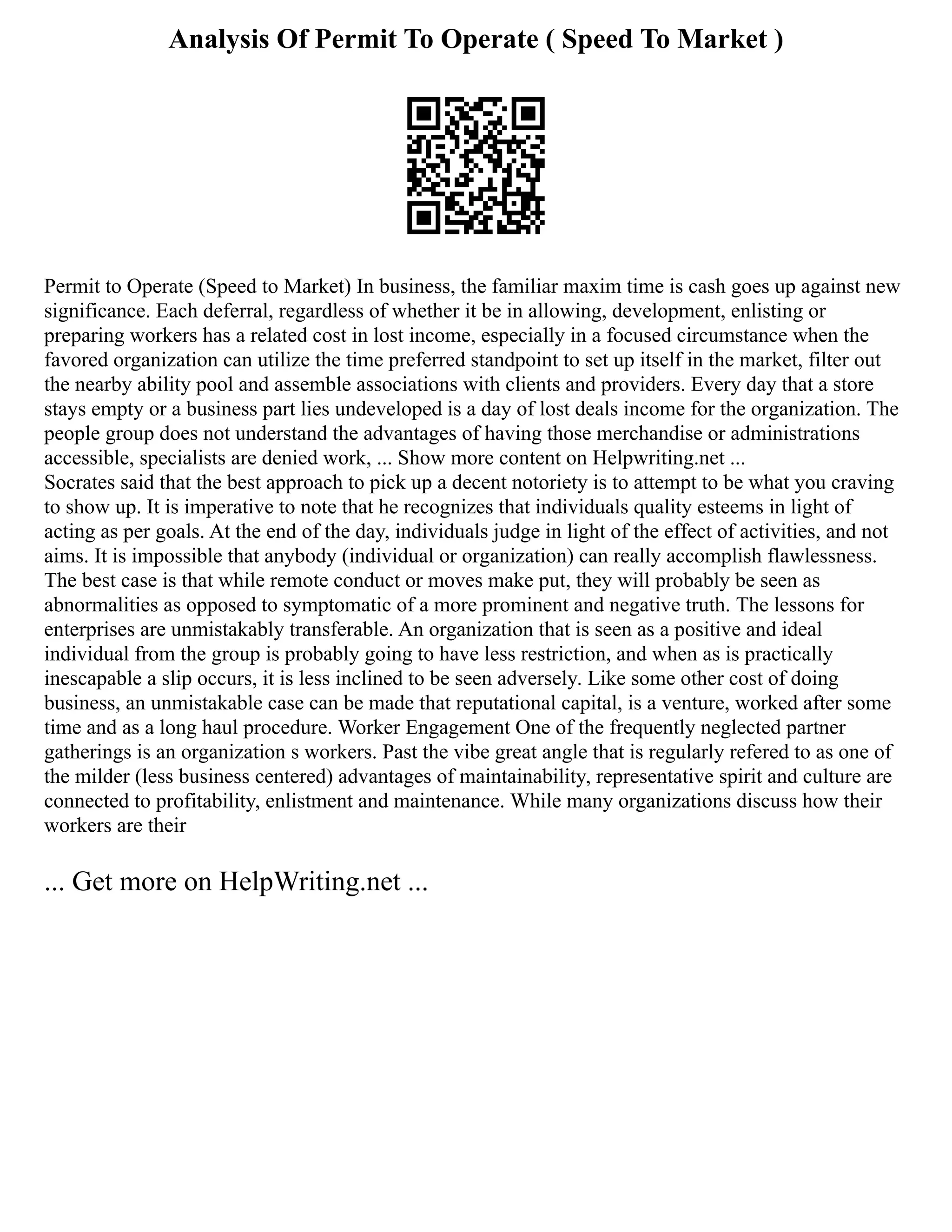 Analysis Of Permit To Operate ( Speed To Market )
Permit to Operate (Speed to Market) In business, the familiar maxim time is cash goes up against new
significance. Each deferral, regardless of whether it be in allowing, development, enlisting or
preparing workers has a related cost in lost income, especially in a focused circumstance when the
favored organization can utilize the time preferred standpoint to set up itself in the market, filter out
the nearby ability pool and assemble associations with clients and providers. Every day that a store
stays empty or a business part lies undeveloped is a day of lost deals income for the organization. The
people group does not understand the advantages of having those merchandise or administrations
accessible, specialists are denied work, ... Show more content on Helpwriting.net ...
Socrates said that the best approach to pick up a decent notoriety is to attempt to be what you craving
to show up. It is imperative to note that he recognizes that individuals quality esteems in light of
acting as per goals. At the end of the day, individuals judge in light of the effect of activities, and not
aims. It is impossible that anybody (individual or organization) can really accomplish flawlessness.
The best case is that while remote conduct or moves make put, they will probably be seen as
abnormalities as opposed to symptomatic of a more prominent and negative truth. The lessons for
enterprises are unmistakably transferable. An organization that is seen as a positive and ideal
individual from the group is probably going to have less restriction, and when as is practically
inescapable a slip occurs, it is less inclined to be seen adversely. Like some other cost of doing
business, an unmistakable case can be made that reputational capital, is a venture, worked after some
time and as a long haul procedure. Worker Engagement One of the frequently neglected partner
gatherings is an organization s workers. Past the vibe great angle that is regularly refered to as one of
the milder (less business centered) advantages of maintainability, representative spirit and culture are
connected to profitability, enlistment and maintenance. While many organizations discuss how their
workers are their
... Get more on HelpWriting.net ...
 