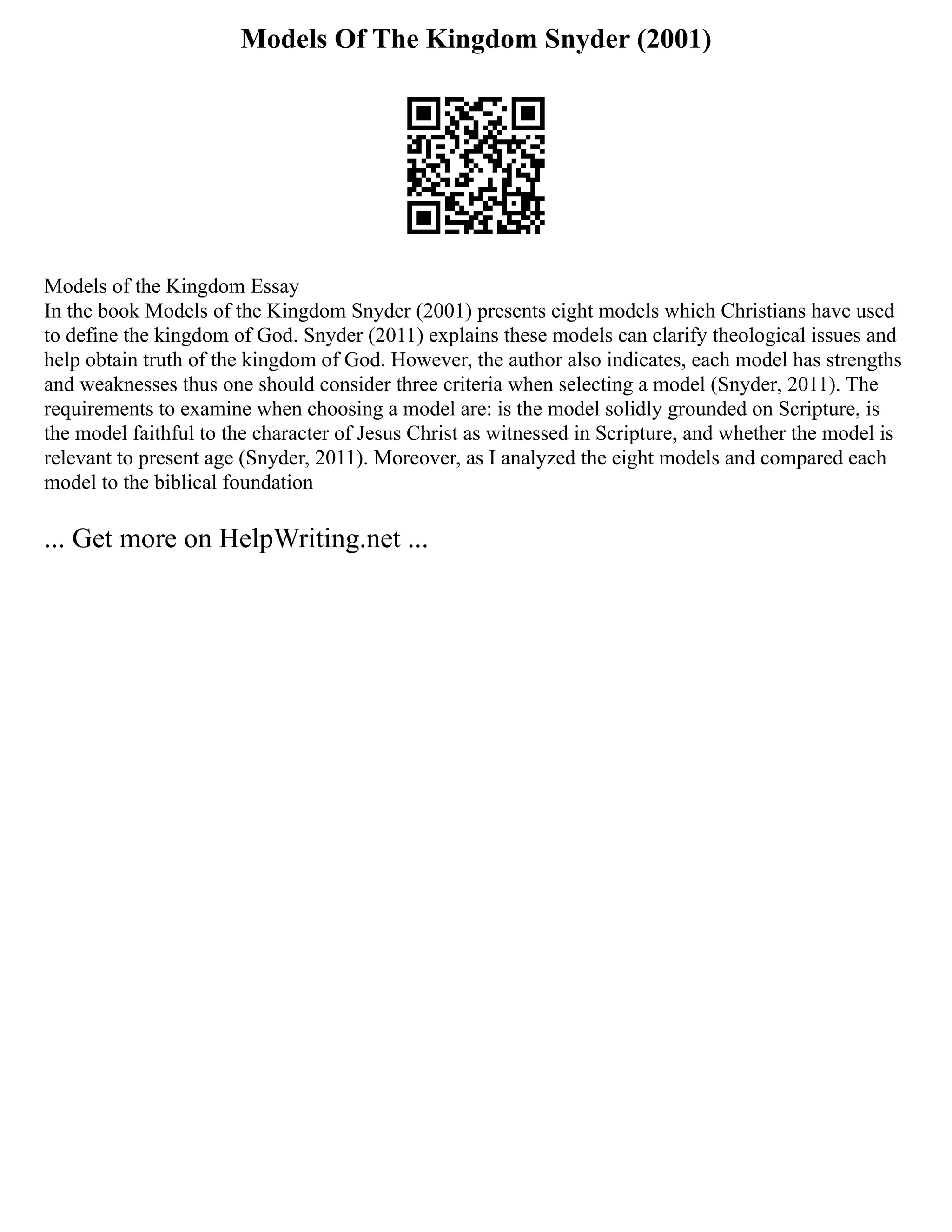 Models Of The Kingdom Snyder (2001)
Models of the Kingdom Essay
In the book Models of the Kingdom Snyder (2001) presents eight models which Christians have used
to define the kingdom of God. Snyder (2011) explains these models can clarify theological issues and
help obtain truth of the kingdom of God. However, the author also indicates, each model has strengths
and weaknesses thus one should consider three criteria when selecting a model (Snyder, 2011). The
requirements to examine when choosing a model are: is the model solidly grounded on Scripture, is
the model faithful to the character of Jesus Christ as witnessed in Scripture, and whether the model is
relevant to present age (Snyder, 2011). Moreover, as I analyzed the eight models and compared each
model to the biblical foundation
... Get more on HelpWriting.net ...
 