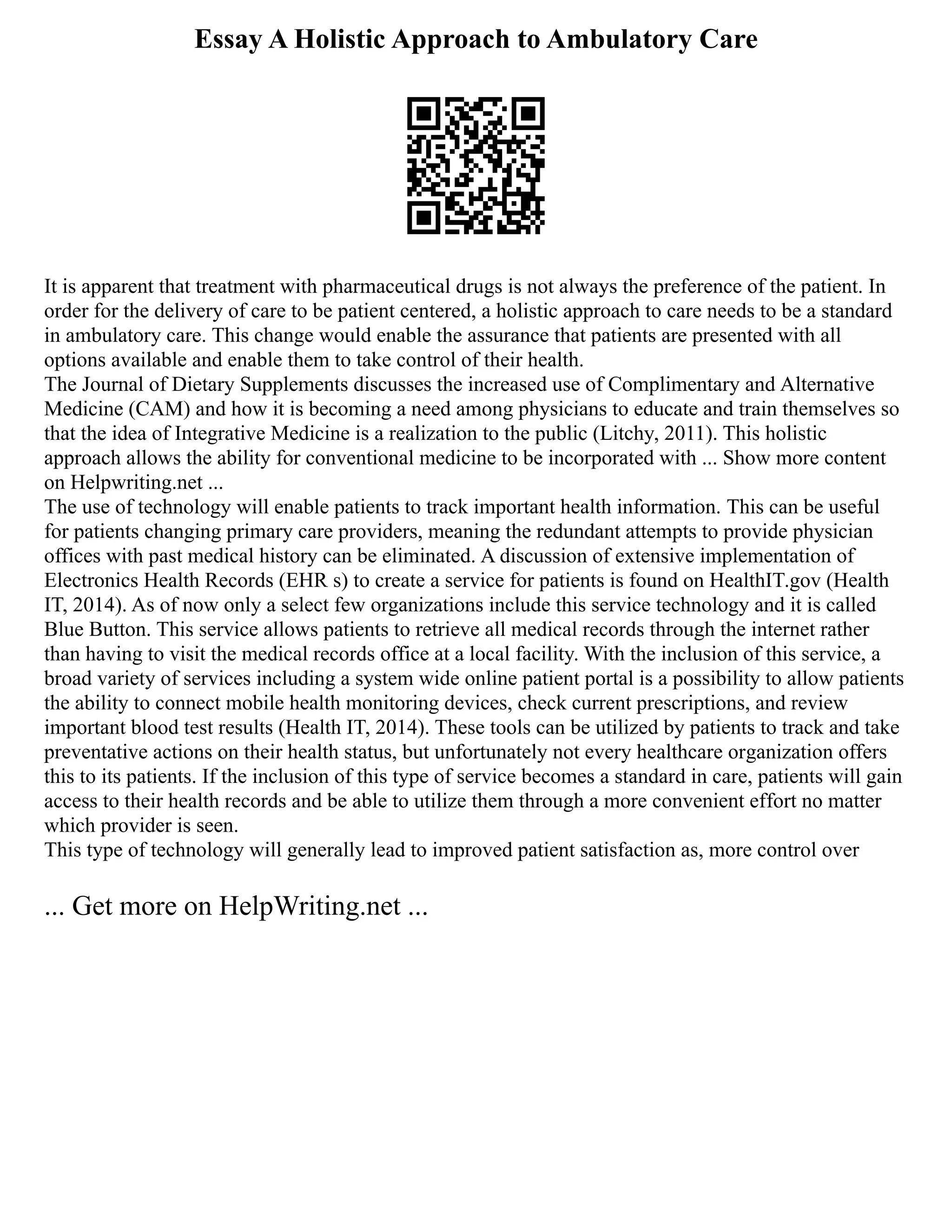Essay A Holistic Approach to Ambulatory Care
It is apparent that treatment with pharmaceutical drugs is not always the preference of the patient. In
order for the delivery of care to be patient centered, a holistic approach to care needs to be a standard
in ambulatory care. This change would enable the assurance that patients are presented with all
options available and enable them to take control of their health.
The Journal of Dietary Supplements discusses the increased use of Complimentary and Alternative
Medicine (CAM) and how it is becoming a need among physicians to educate and train themselves so
that the idea of Integrative Medicine is a realization to the public (Litchy, 2011). This holistic
approach allows the ability for conventional medicine to be incorporated with ... Show more content
on Helpwriting.net ...
The use of technology will enable patients to track important health information. This can be useful
for patients changing primary care providers, meaning the redundant attempts to provide physician
offices with past medical history can be eliminated. A discussion of extensive implementation of
Electronics Health Records (EHR s) to create a service for patients is found on HealthIT.gov (Health
IT, 2014). As of now only a select few organizations include this service technology and it is called
Blue Button. This service allows patients to retrieve all medical records through the internet rather
than having to visit the medical records office at a local facility. With the inclusion of this service, a
broad variety of services including a system wide online patient portal is a possibility to allow patients
the ability to connect mobile health monitoring devices, check current prescriptions, and review
important blood test results (Health IT, 2014). These tools can be utilized by patients to track and take
preventative actions on their health status, but unfortunately not every healthcare organization offers
this to its patients. If the inclusion of this type of service becomes a standard in care, patients will gain
access to their health records and be able to utilize them through a more convenient effort no matter
which provider is seen.
This type of technology will generally lead to improved patient satisfaction as, more control over
... Get more on HelpWriting.net ...
 