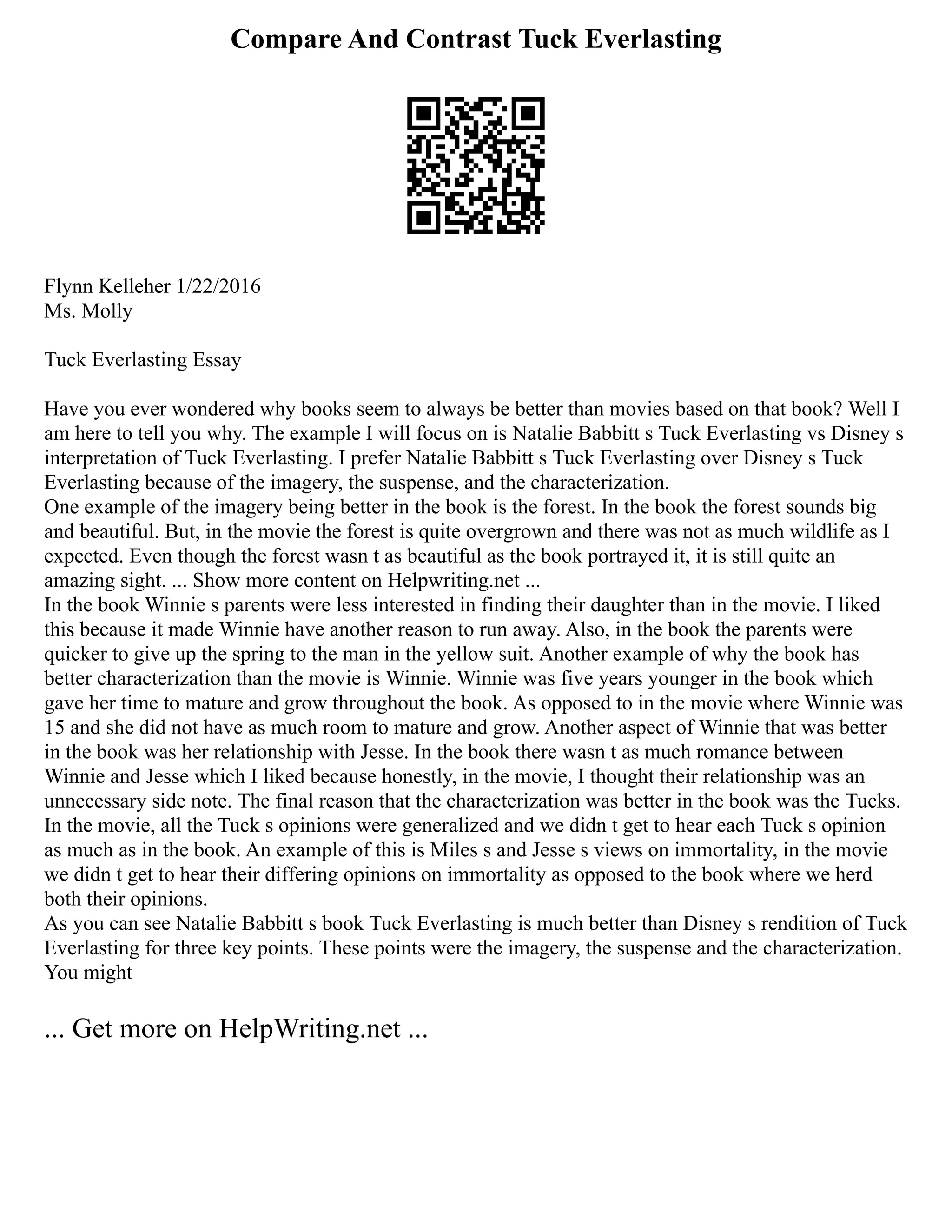Compare And Contrast Tuck Everlasting
Flynn Kelleher 1/22/2016
Ms. Molly
Tuck Everlasting Essay
Have you ever wondered why books seem to always be better than movies based on that book? Well I
am here to tell you why. The example I will focus on is Natalie Babbitt s Tuck Everlasting vs Disney s
interpretation of Tuck Everlasting. I prefer Natalie Babbitt s Tuck Everlasting over Disney s Tuck
Everlasting because of the imagery, the suspense, and the characterization.
One example of the imagery being better in the book is the forest. In the book the forest sounds big
and beautiful. But, in the movie the forest is quite overgrown and there was not as much wildlife as I
expected. Even though the forest wasn t as beautiful as the book portrayed it, it is still quite an
amazing sight. ... Show more content on Helpwriting.net ...
In the book Winnie s parents were less interested in finding their daughter than in the movie. I liked
this because it made Winnie have another reason to run away. Also, in the book the parents were
quicker to give up the spring to the man in the yellow suit. Another example of why the book has
better characterization than the movie is Winnie. Winnie was five years younger in the book which
gave her time to mature and grow throughout the book. As opposed to in the movie where Winnie was
15 and she did not have as much room to mature and grow. Another aspect of Winnie that was better
in the book was her relationship with Jesse. In the book there wasn t as much romance between
Winnie and Jesse which I liked because honestly, in the movie, I thought their relationship was an
unnecessary side note. The final reason that the characterization was better in the book was the Tucks.
In the movie, all the Tuck s opinions were generalized and we didn t get to hear each Tuck s opinion
as much as in the book. An example of this is Miles s and Jesse s views on immortality, in the movie
we didn t get to hear their differing opinions on immortality as opposed to the book where we herd
both their opinions.
As you can see Natalie Babbitt s book Tuck Everlasting is much better than Disney s rendition of Tuck
Everlasting for three key points. These points were the imagery, the suspense and the characterization.
You might
... Get more on HelpWriting.net ...
 
