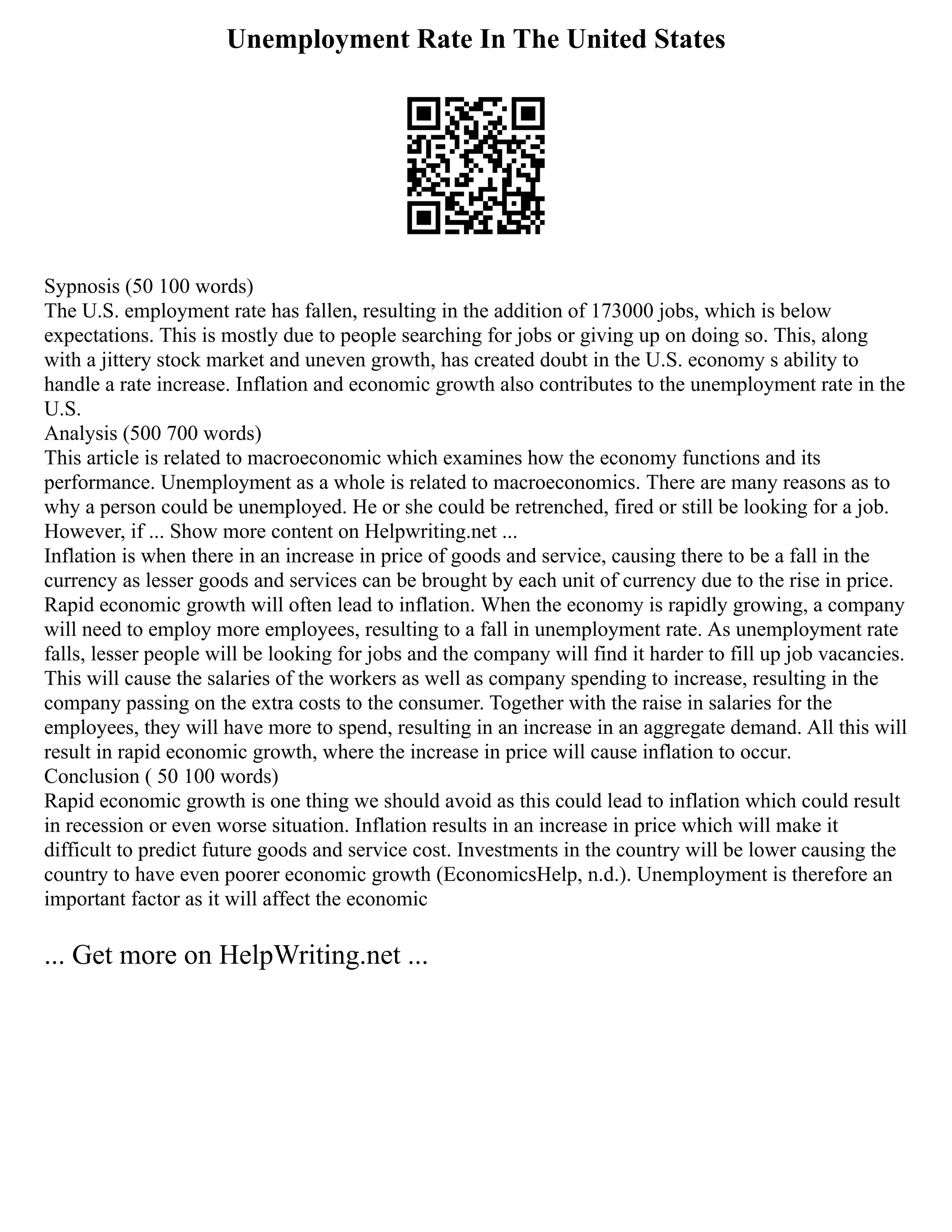 Unemployment Rate In The United States
Sypnosis (50 100 words)
The U.S. employment rate has fallen, resulting in the addition of 173000 jobs, which is below
expectations. This is mostly due to people searching for jobs or giving up on doing so. This, along
with a jittery stock market and uneven growth, has created doubt in the U.S. economy s ability to
handle a rate increase. Inflation and economic growth also contributes to the unemployment rate in the
U.S.
Analysis (500 700 words)
This article is related to macroeconomic which examines how the economy functions and its
performance. Unemployment as a whole is related to macroeconomics. There are many reasons as to
why a person could be unemployed. He or she could be retrenched, fired or still be looking for a job.
However, if ... Show more content on Helpwriting.net ...
Inflation is when there in an increase in price of goods and service, causing there to be a fall in the
currency as lesser goods and services can be brought by each unit of currency due to the rise in price.
Rapid economic growth will often lead to inflation. When the economy is rapidly growing, a company
will need to employ more employees, resulting to a fall in unemployment rate. As unemployment rate
falls, lesser people will be looking for jobs and the company will find it harder to fill up job vacancies.
This will cause the salaries of the workers as well as company spending to increase, resulting in the
company passing on the extra costs to the consumer. Together with the raise in salaries for the
employees, they will have more to spend, resulting in an increase in an aggregate demand. All this will
result in rapid economic growth, where the increase in price will cause inflation to occur.
Conclusion ( 50 100 words)
Rapid economic growth is one thing we should avoid as this could lead to inflation which could result
in recession or even worse situation. Inflation results in an increase in price which will make it
difficult to predict future goods and service cost. Investments in the country will be lower causing the
country to have even poorer economic growth (EconomicsHelp, n.d.). Unemployment is therefore an
important factor as it will affect the economic
... Get more on HelpWriting.net ...
 