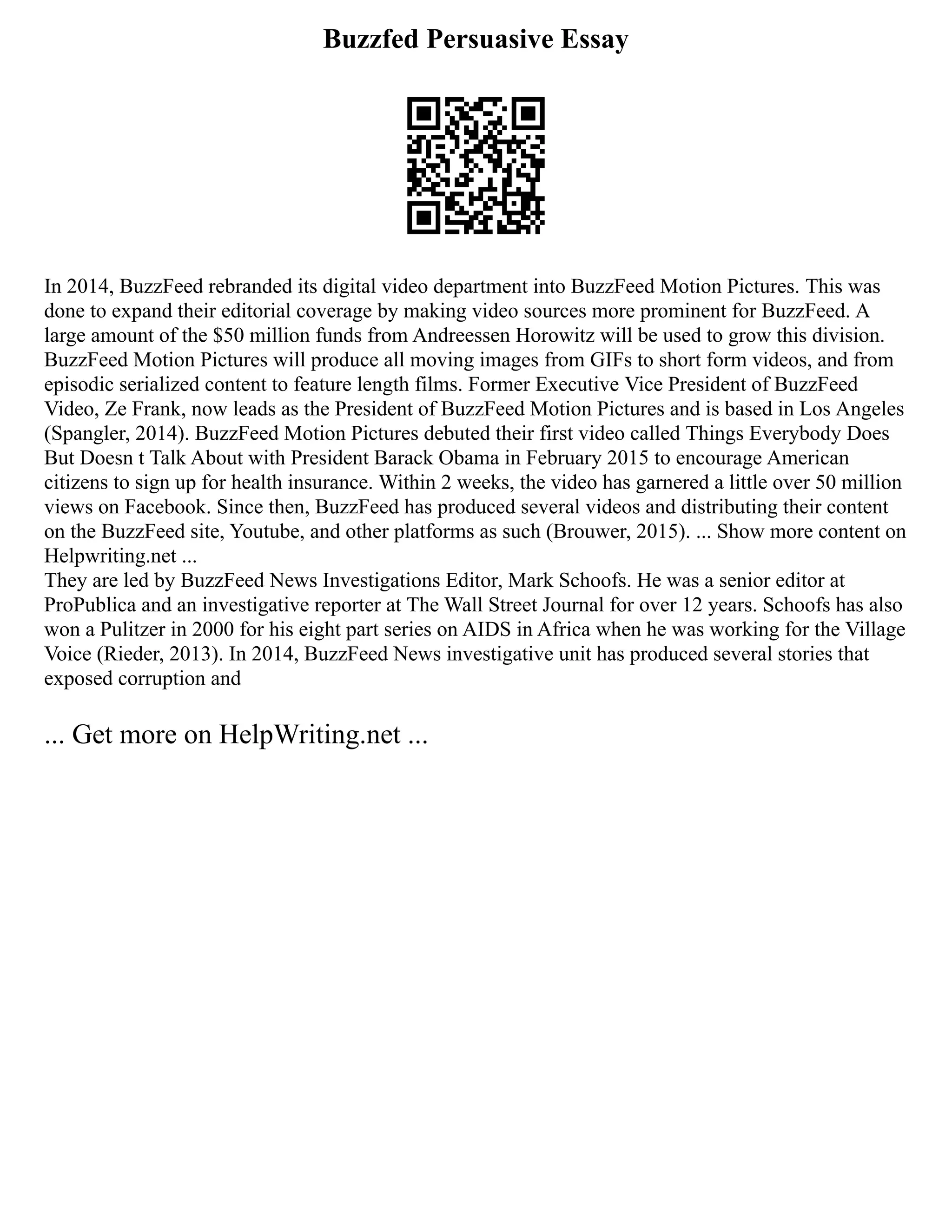 Buzzfed Persuasive Essay
In 2014, BuzzFeed rebranded its digital video department into BuzzFeed Motion Pictures. This was
done to expand their editorial coverage by making video sources more prominent for BuzzFeed. A
large amount of the $50 million funds from Andreessen Horowitz will be used to grow this division.
BuzzFeed Motion Pictures will produce all moving images from GIFs to short form videos, and from
episodic serialized content to feature length films. Former Executive Vice President of BuzzFeed
Video, Ze Frank, now leads as the President of BuzzFeed Motion Pictures and is based in Los Angeles
(Spangler, 2014). BuzzFeed Motion Pictures debuted their first video called Things Everybody Does
But Doesn t Talk About with President Barack Obama in February 2015 to encourage American
citizens to sign up for health insurance. Within 2 weeks, the video has garnered a little over 50 million
views on Facebook. Since then, BuzzFeed has produced several videos and distributing their content
on the BuzzFeed site, Youtube, and other platforms as such (Brouwer, 2015). ... Show more content on
Helpwriting.net ...
They are led by BuzzFeed News Investigations Editor, Mark Schoofs. He was a senior editor at
ProPublica and an investigative reporter at The Wall Street Journal for over 12 years. Schoofs has also
won a Pulitzer in 2000 for his eight part series on AIDS in Africa when he was working for the Village
Voice (Rieder, 2013). In 2014, BuzzFeed News investigative unit has produced several stories that
exposed corruption and
... Get more on HelpWriting.net ...
 