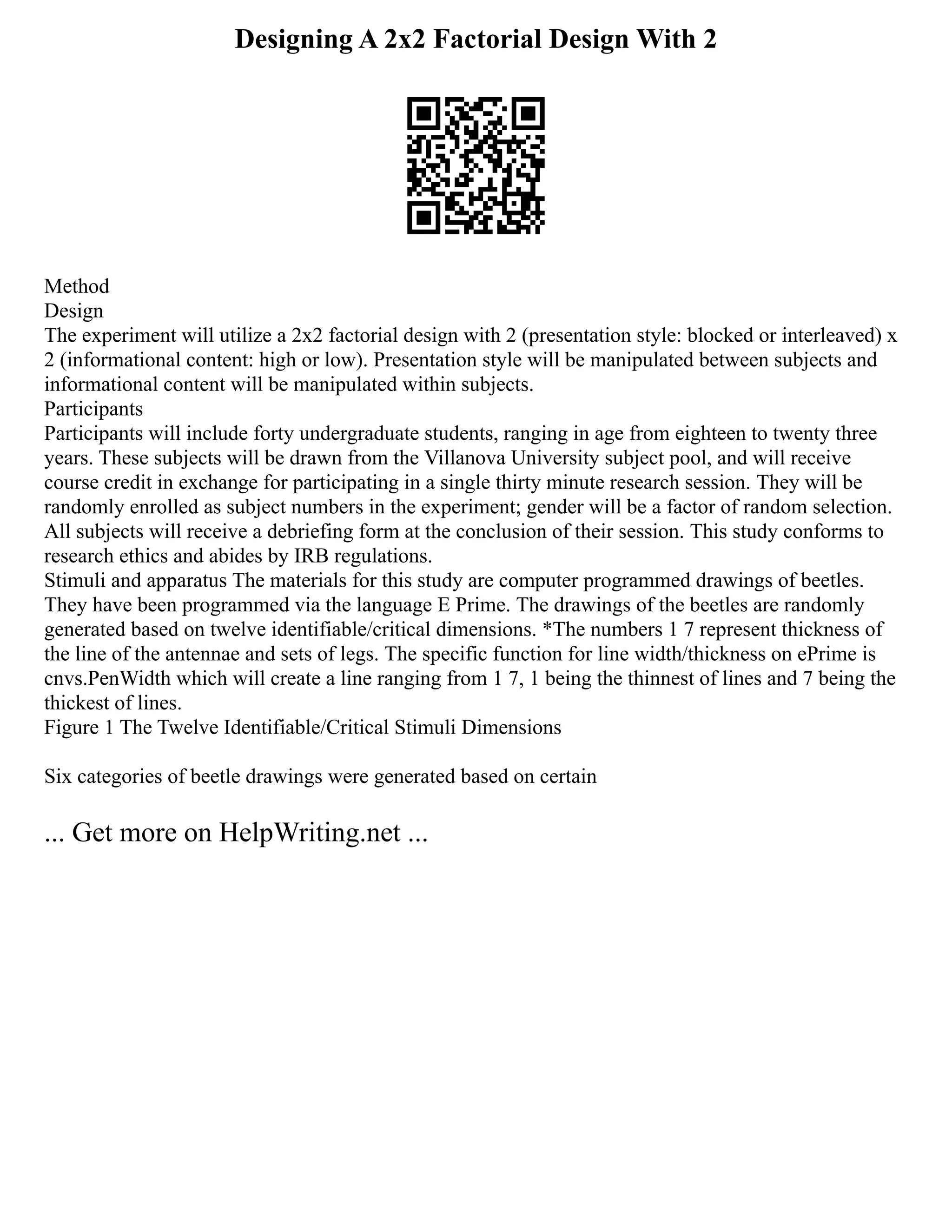 Designing A 2x2 Factorial Design With 2
Method
Design
The experiment will utilize a 2x2 factorial design with 2 (presentation style: blocked or interleaved) x
2 (informational content: high or low). Presentation style will be manipulated between subjects and
informational content will be manipulated within subjects.
Participants
Participants will include forty undergraduate students, ranging in age from eighteen to twenty three
years. These subjects will be drawn from the Villanova University subject pool, and will receive
course credit in exchange for participating in a single thirty minute research session. They will be
randomly enrolled as subject numbers in the experiment; gender will be a factor of random selection.
All subjects will receive a debriefing form at the conclusion of their session. This study conforms to
research ethics and abides by IRB regulations.
Stimuli and apparatus The materials for this study are computer programmed drawings of beetles.
They have been programmed via the language E Prime. The drawings of the beetles are randomly
generated based on twelve identifiable/critical dimensions. *The numbers 1 7 represent thickness of
the line of the antennae and sets of legs. The specific function for line width/thickness on ePrime is
cnvs.PenWidth which will create a line ranging from 1 7, 1 being the thinnest of lines and 7 being the
thickest of lines.
Figure 1 The Twelve Identifiable/Critical Stimuli Dimensions
Six categories of beetle drawings were generated based on certain
... Get more on HelpWriting.net ...
 