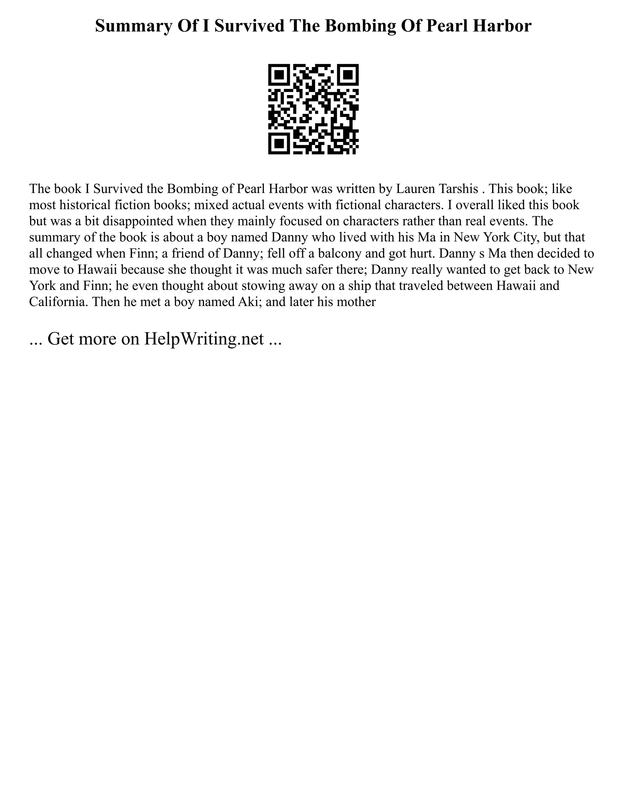 Summary Of I Survived The Bombing Of Pearl Harbor
The book I Survived the Bombing of Pearl Harbor was written by Lauren Tarshis . This book; like
most historical fiction books; mixed actual events with fictional characters. I overall liked this book
but was a bit disappointed when they mainly focused on characters rather than real events. The
summary of the book is about a boy named Danny who lived with his Ma in New York City, but that
all changed when Finn; a friend of Danny; fell off a balcony and got hurt. Danny s Ma then decided to
move to Hawaii because she thought it was much safer there; Danny really wanted to get back to New
York and Finn; he even thought about stowing away on a ship that traveled between Hawaii and
California. Then he met a boy named Aki; and later his mother
... Get more on HelpWriting.net ...
 