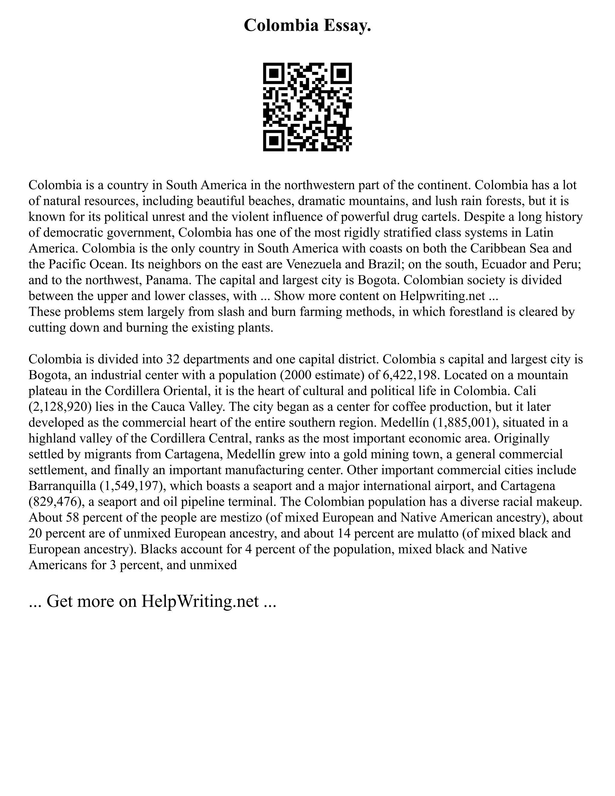 Colombia Essay.
Colombia is a country in South America in the northwestern part of the continent. Colombia has a lot
of natural resources, including beautiful beaches, dramatic mountains, and lush rain forests, but it is
known for its political unrest and the violent influence of powerful drug cartels. Despite a long history
of democratic government, Colombia has one of the most rigidly stratified class systems in Latin
America. Colombia is the only country in South America with coasts on both the Caribbean Sea and
the Pacific Ocean. Its neighbors on the east are Venezuela and Brazil; on the south, Ecuador and Peru;
and to the northwest, Panama. The capital and largest city is Bogota. Colombian society is divided
between the upper and lower classes, with ... Show more content on Helpwriting.net ...
These problems stem largely from slash and burn farming methods, in which forestland is cleared by
cutting down and burning the existing plants.
Colombia is divided into 32 departments and one capital district. Colombia s capital and largest city is
Bogota, an industrial center with a population (2000 estimate) of 6,422,198. Located on a mountain
plateau in the Cordillera Oriental, it is the heart of cultural and political life in Colombia. Cali
(2,128,920) lies in the Cauca Valley. The city began as a center for coffee production, but it later
developed as the commercial heart of the entire southern region. Medellín (1,885,001), situated in a
highland valley of the Cordillera Central, ranks as the most important economic area. Originally
settled by migrants from Cartagena, Medellín grew into a gold mining town, a general commercial
settlement, and finally an important manufacturing center. Other important commercial cities include
Barranquilla (1,549,197), which boasts a seaport and a major international airport, and Cartagena
(829,476), a seaport and oil pipeline terminal. The Colombian population has a diverse racial makeup.
About 58 percent of the people are mestizo (of mixed European and Native American ancestry), about
20 percent are of unmixed European ancestry, and about 14 percent are mulatto (of mixed black and
European ancestry). Blacks account for 4 percent of the population, mixed black and Native
Americans for 3 percent, and unmixed
... Get more on HelpWriting.net ...
 
