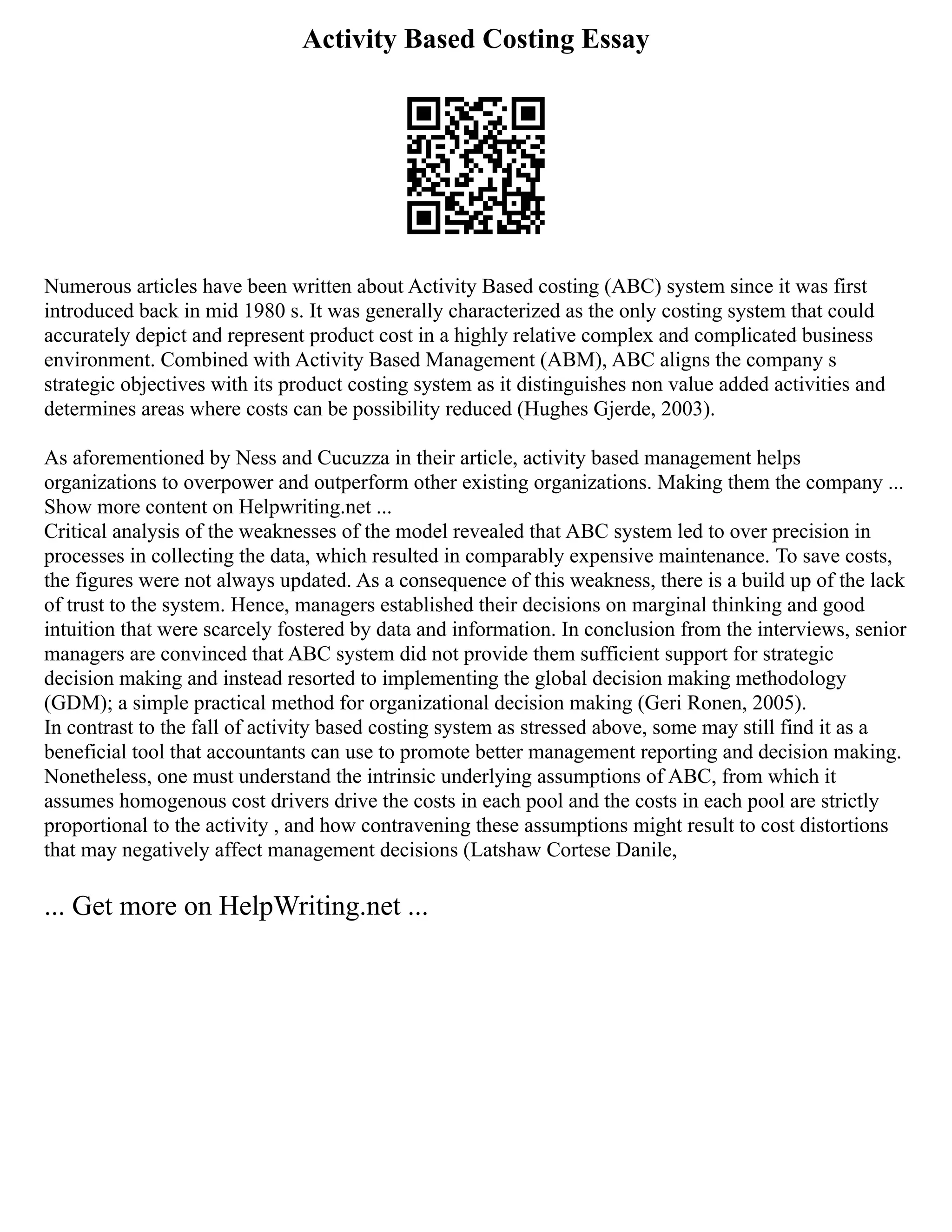 Activity Based Costing Essay
Numerous articles have been written about Activity Based costing (ABC) system since it was first
introduced back in mid 1980 s. It was generally characterized as the only costing system that could
accurately depict and represent product cost in a highly relative complex and complicated business
environment. Combined with Activity Based Management (ABM), ABC aligns the company s
strategic objectives with its product costing system as it distinguishes non value added activities and
determines areas where costs can be possibility reduced (Hughes Gjerde, 2003).
As aforementioned by Ness and Cucuzza in their article, activity based management helps
organizations to overpower and outperform other existing organizations. Making them the company ...
Show more content on Helpwriting.net ...
Critical analysis of the weaknesses of the model revealed that ABC system led to over precision in
processes in collecting the data, which resulted in comparably expensive maintenance. To save costs,
the figures were not always updated. As a consequence of this weakness, there is a build up of the lack
of trust to the system. Hence, managers established their decisions on marginal thinking and good
intuition that were scarcely fostered by data and information. In conclusion from the interviews, senior
managers are convinced that ABC system did not provide them sufficient support for strategic
decision making and instead resorted to implementing the global decision making methodology
(GDM); a simple practical method for organizational decision making (Geri Ronen, 2005).
In contrast to the fall of activity based costing system as stressed above, some may still find it as a
beneficial tool that accountants can use to promote better management reporting and decision making.
Nonetheless, one must understand the intrinsic underlying assumptions of ABC, from which it
assumes homogenous cost drivers drive the costs in each pool and the costs in each pool are strictly
proportional to the activity , and how contravening these assumptions might result to cost distortions
that may negatively affect management decisions (Latshaw Cortese Danile,
... Get more on HelpWriting.net ...
 
