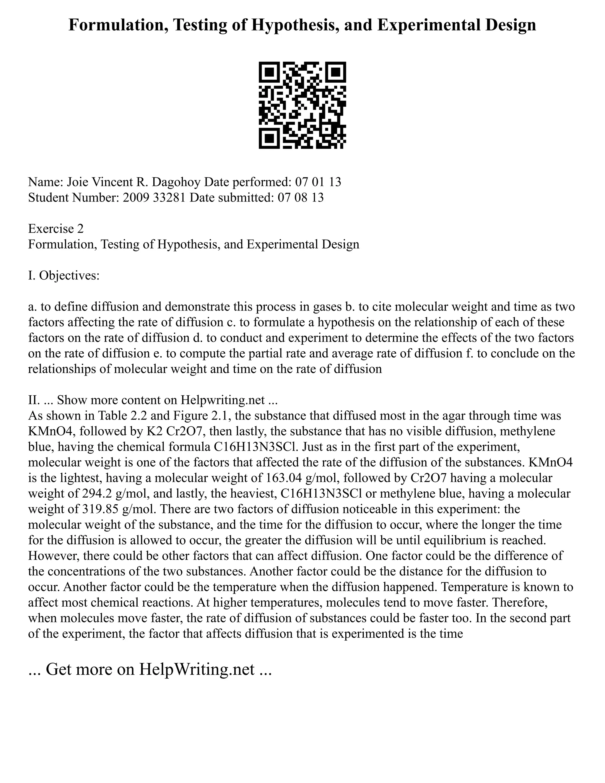 Formulation, Testing of Hypothesis, and Experimental Design
Name: Joie Vincent R. Dagohoy Date performed: 07 01 13
Student Number: 2009 33281 Date submitted: 07 08 13
Exercise 2
Formulation, Testing of Hypothesis, and Experimental Design
I. Objectives:
a. to define diffusion and demonstrate this process in gases b. to cite molecular weight and time as two
factors affecting the rate of diffusion c. to formulate a hypothesis on the relationship of each of these
factors on the rate of diffusion d. to conduct and experiment to determine the effects of the two factors
on the rate of diffusion e. to compute the partial rate and average rate of diffusion f. to conclude on the
relationships of molecular weight and time on the rate of diffusion
II. ... Show more content on Helpwriting.net ...
As shown in Table 2.2 and Figure 2.1, the substance that diffused most in the agar through time was
KMnO4, followed by K2 Cr2O7, then lastly, the substance that has no visible diffusion, methylene
blue, having the chemical formula C16H13N3SCl. Just as in the first part of the experiment,
molecular weight is one of the factors that affected the rate of the diffusion of the substances. KMnO4
is the lightest, having a molecular weight of 163.04 g/mol, followed by Cr2O7 having a molecular
weight of 294.2 g/mol, and lastly, the heaviest, C16H13N3SCl or methylene blue, having a molecular
weight of 319.85 g/mol. There are two factors of diffusion noticeable in this experiment: the
molecular weight of the substance, and the time for the diffusion to occur, where the longer the time
for the diffusion is allowed to occur, the greater the diffusion will be until equilibrium is reached.
However, there could be other factors that can affect diffusion. One factor could be the difference of
the concentrations of the two substances. Another factor could be the distance for the diffusion to
occur. Another factor could be the temperature when the diffusion happened. Temperature is known to
affect most chemical reactions. At higher temperatures, molecules tend to move faster. Therefore,
when molecules move faster, the rate of diffusion of substances could be faster too. In the second part
of the experiment, the factor that affects diffusion that is experimented is the time
... Get more on HelpWriting.net ...
 